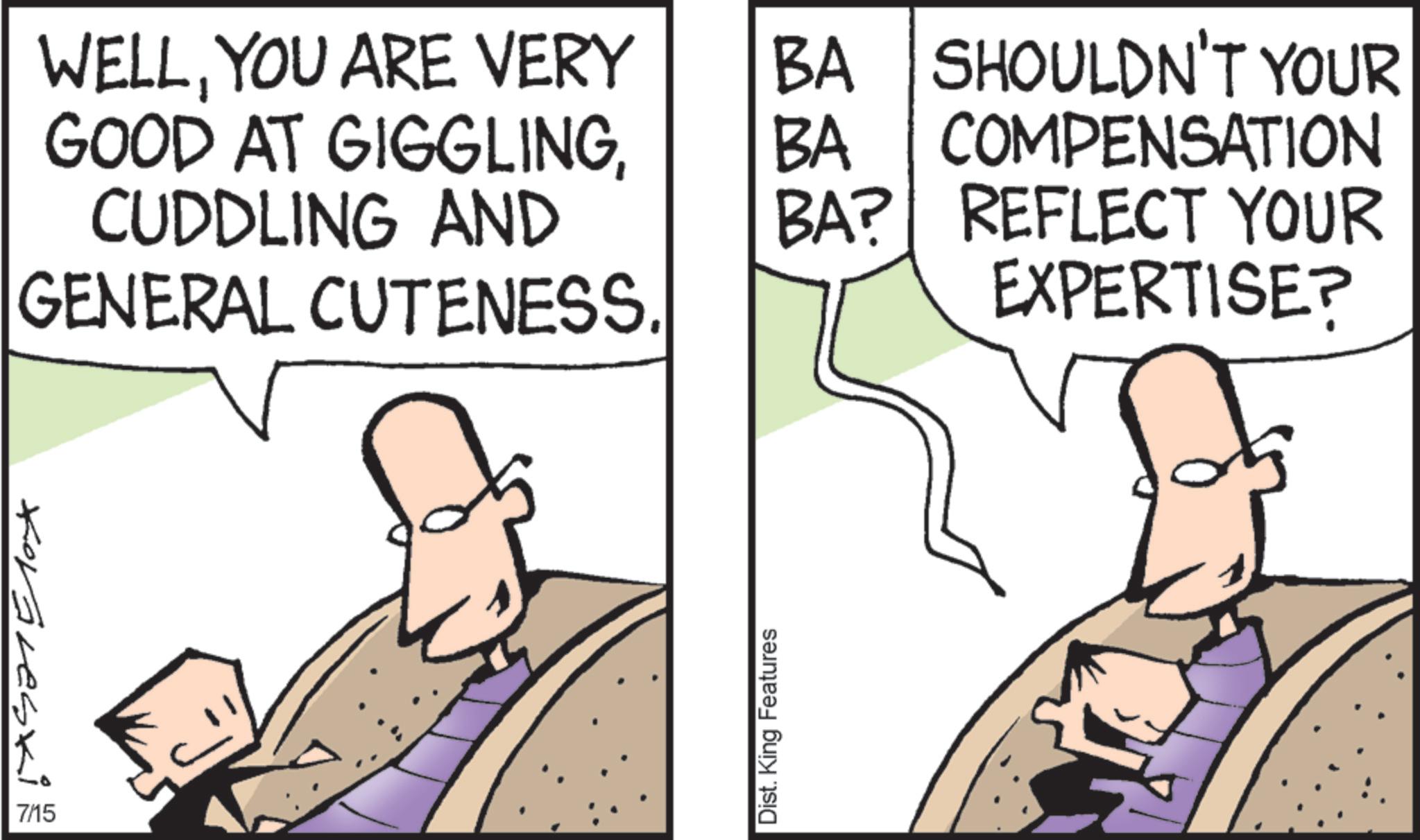 Animation OCR: WELLYOU ARE VERY GOOD AT GIGGLINGCUDDLING AND GENERAL CUTENESS Koraveski 7/15 Dist. King Features BA SHOULDN'T YOUR BA BA? COMPENSATION REFLECT YOUR EXPERTISE? WELLYOU ARE VERY GOOD AT GIGGLINGCUDDLING AND GENERAL CUTENESS Koraveski 7/15 Dist . King Features BA SHOULDN'T YOUR BA BA ? COMPENSATION REFLECT YOUR EXPERTISE ?