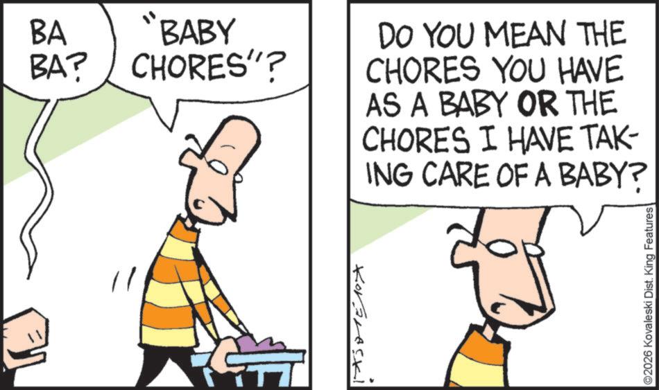Pleased OCR: BA "BABY BA? CHORES"? Korarecki DO YOU MEAN THE CHORES YOU HAVE AS A BABY OR THE CHORES I HAVE TAK ING CARE OF A BABY? ©2026 Kovaleski Dist. King Features BA " BABY BA ? CHORES " ? Korarecki DO YOU MEAN THE CHORES YOU HAVE AS A BABY OR THE CHORES I HAVE TAK ING CARE OF A BABY ? © 2026 Kovaleski Dist . King Features