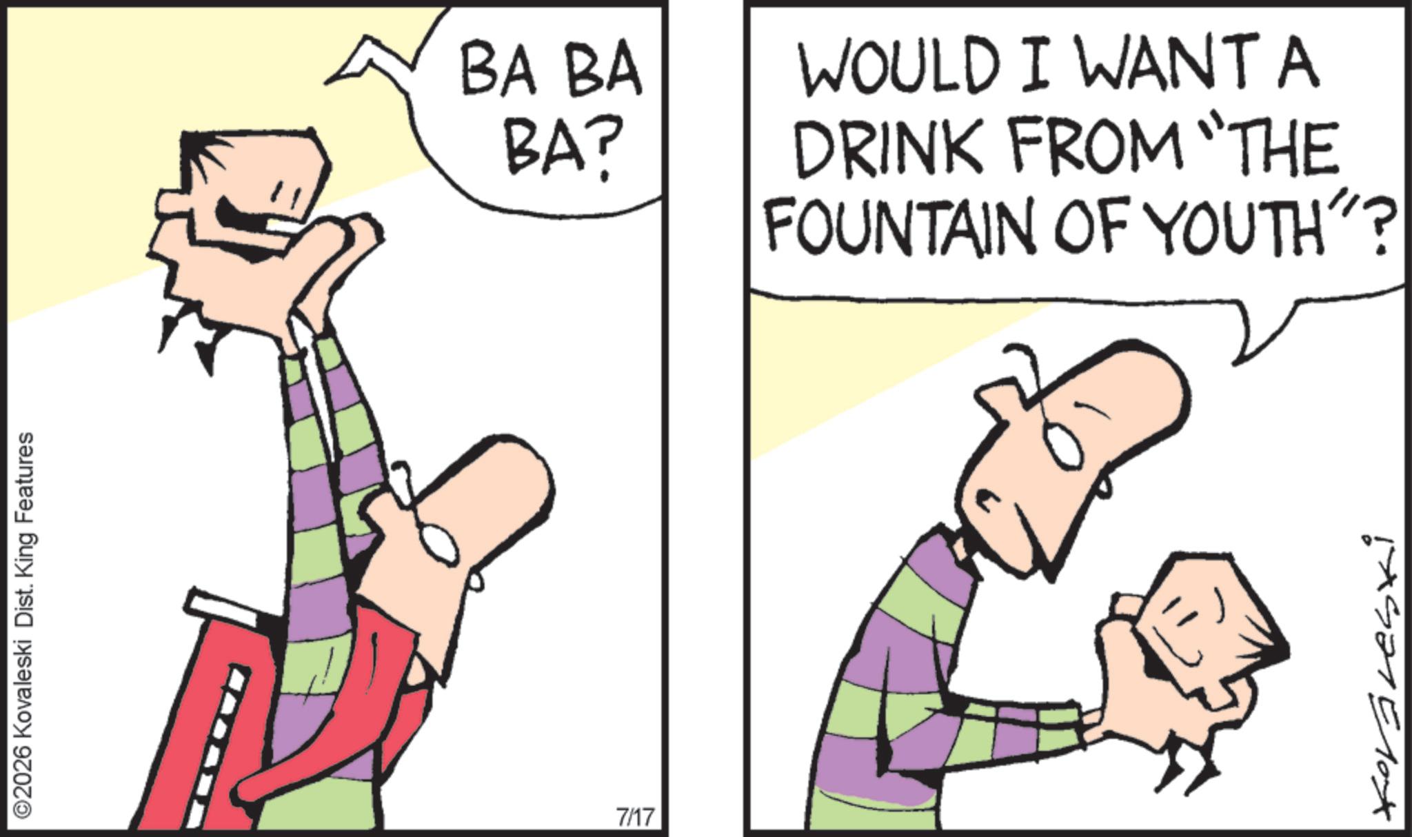 Fiction OCR: ©2026 Kovaleski Dist. King Features 7/17 BA BA BA? WOULD I WANT A DRINK FROM "THE FOUNTAIN OF YOUTH"? Koravesti © 2026 Kovaleski Dist . King Features 7/17 BA BA BA ? WOULD I WANT A DRINK FROM " THE FOUNTAIN OF YOUTH " ? Koravesti