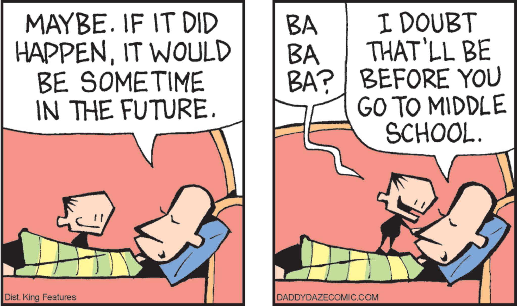 Comic book OCR: MAYBE. IF IT DID BA HAPPENIT WOULD BA BE SOMETIME IN THE FUTURE. BA? Dist. King Features I DOUBT THAT'LL BE BEFORE YOU GO TO MIDDLE DADDYDAZECOMIC.COM SCHOOL. MAYBE . IF IT DID BA HAPPENIT WOULD BA BE SOMETIME IN THE FUTURE . BA ? Dist . King Features I DOUBT THAT'LL BE BEFORE YOU GO TO MIDDLE DADDYDAZECOMIC.COM SCHOOL .