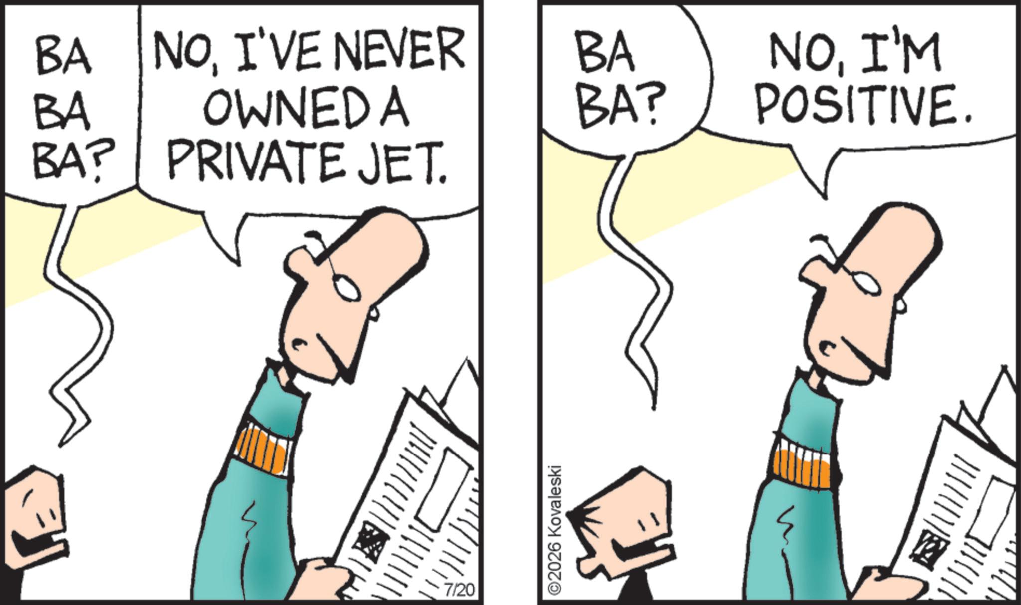 Comics OCR: BA BA NOI'VE NEVER OWNED A BA BA? BA? PRIVATE JET. ? 7/20 ©2026 Kovaleski NOI'M POSITIVE. BA BA NOI'VE NEVER OWNED A BA BA ? BA ? PRIVATE JET . ? 7/20 © 2026 Kovaleski NOI'M POSITIVE .