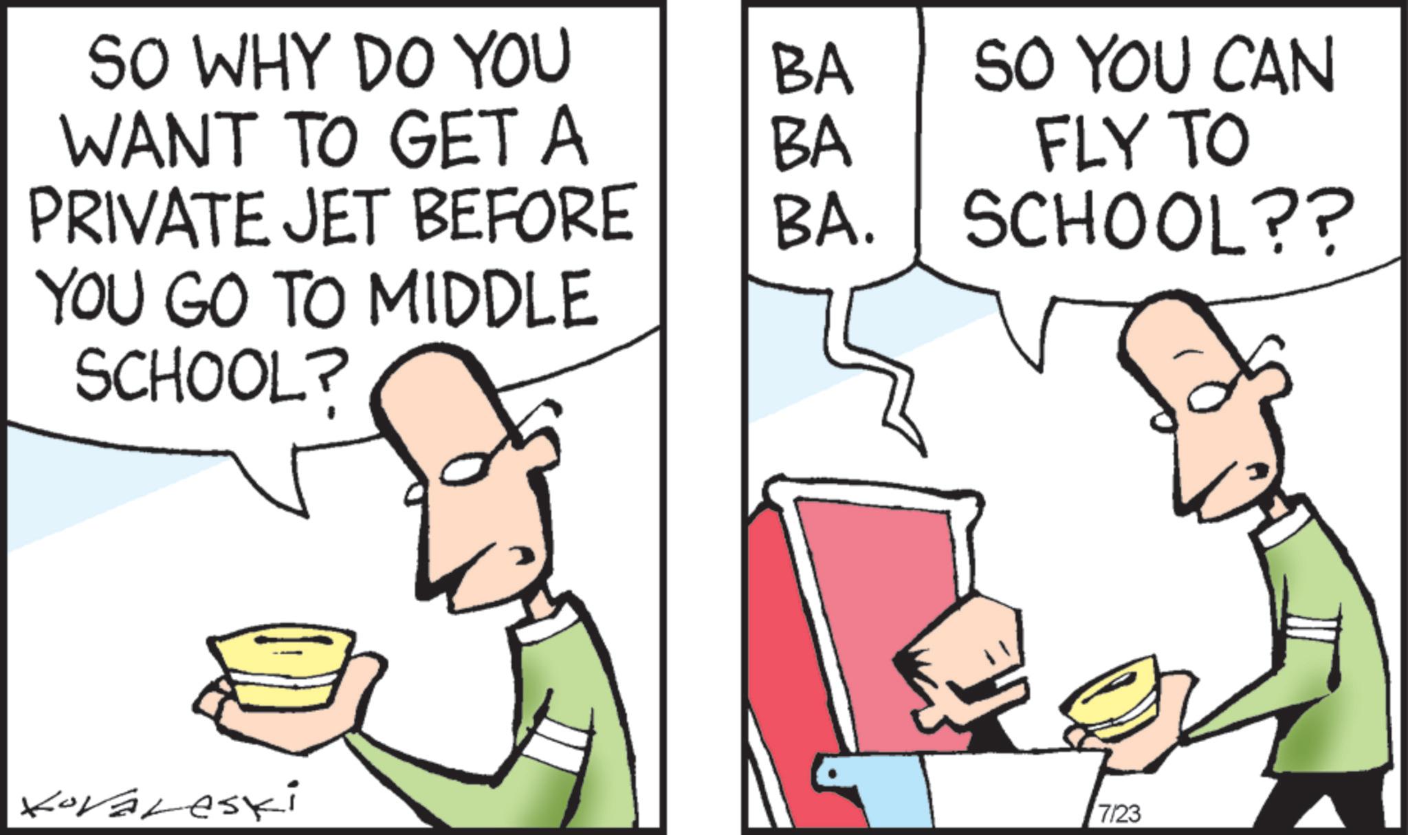 Comic book OCR: SO WHY DO YOU BA WANT TO GET A BA SO YOU CAN FLY TO PRIVATE JET BEFORE BA. SCHOOL?? YOU GO TO MIDDLE SCHOOL? Kovaleski 7/23 SO WHY DO YOU BA WANT TO GET A BA SO YOU CAN FLY TO PRIVATE JET BEFORE BA . SCHOOL ?? YOU GO TO MIDDLE SCHOOL ? Kovaleski 7/23