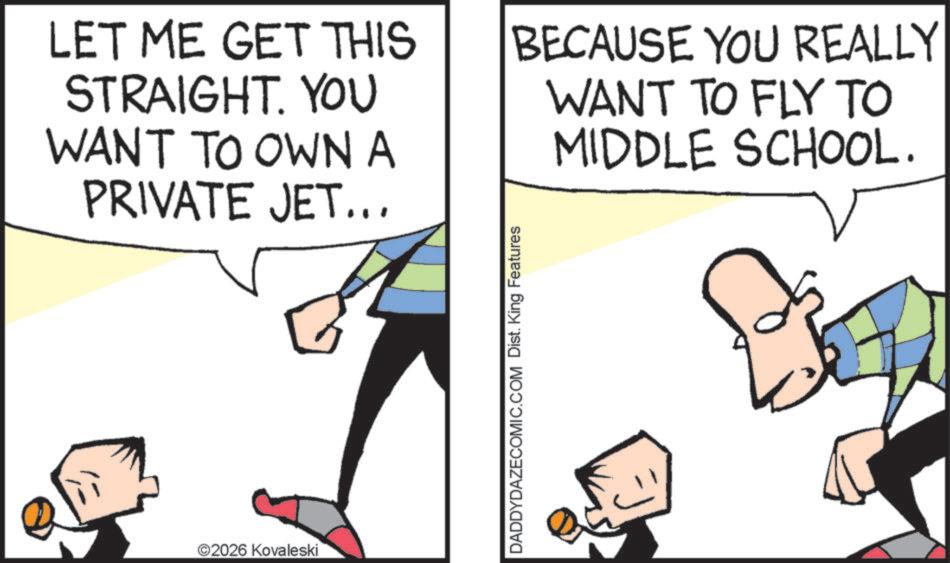 Pleased OCR: LET ME GET THIS STRAIGHT. YOU WANT TO OWN A PRIVATE JET... BECAUSE YOU REALLY WANT TO FLY TO MIDDLE SCHOOL. ©2026 Kovaleski DADDYDAZECOMIC.COM Dist. King Features LET ME GET THIS STRAIGHT . YOU WANT TO OWN A PRIVATE JET ... BECAUSE YOU REALLY WANT TO FLY TO MIDDLE SCHOOL . © 2026 Kovaleski DADDYDAZECOMIC.COM Dist . King Features