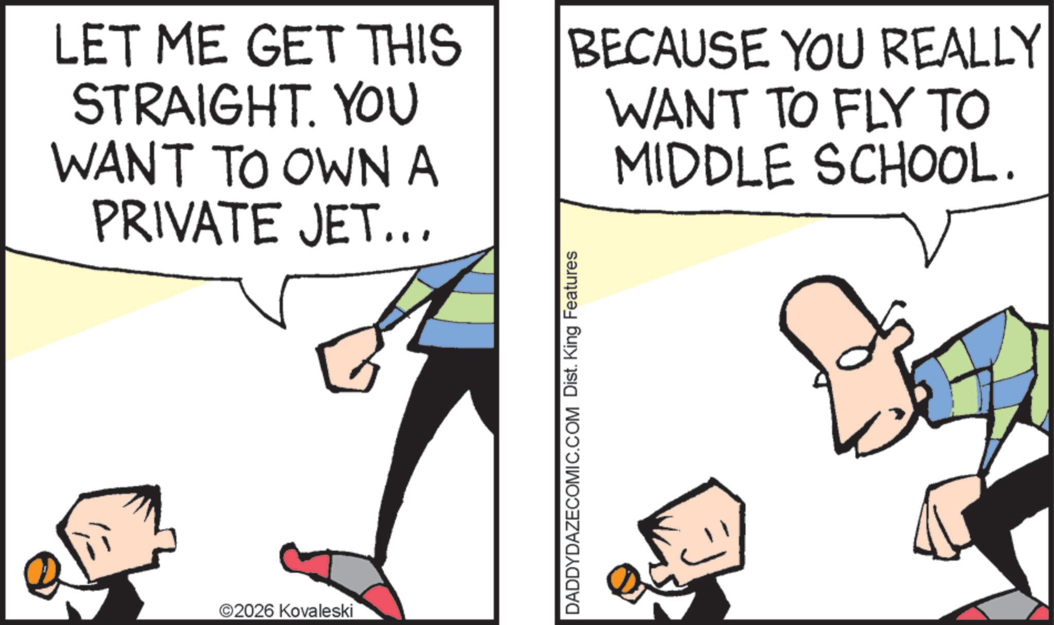 Pleased OCR: LET ME GET THIS STRAIGHT. YOU WANT TO OWN A PRIVATE JET... BECAUSE YOU REALLY WANT TO FLY TO MIDDLE SCHOOL. ©2026 Kovaleski DADDYDAZECOMIC.COM Dist. King Features LET ME GET THIS STRAIGHT . YOU WANT TO OWN A PRIVATE JET ... BECAUSE YOU REALLY WANT TO FLY TO MIDDLE SCHOOL . © 2026 Kovaleski DADDYDAZECOMIC.COM Dist . King Features