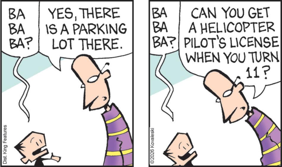 Pleased OCR: Dist. King Features BA YESTHERE BA BA IS A PARKING BA BA? LOT THERE. BA? CAN YOU GET A HELICOPTER PILOT'S LICENSE WHEN YOU TURN ©2026 Kovaleski 11? Dist . King Features BA YESTHERE BA BA IS A PARKING BA BA ? LOT THERE . BA ? CAN YOU GET A HELICOPTER PILOT'S LICENSE WHEN YOU TURN © 2026 Kovaleski 11 ?