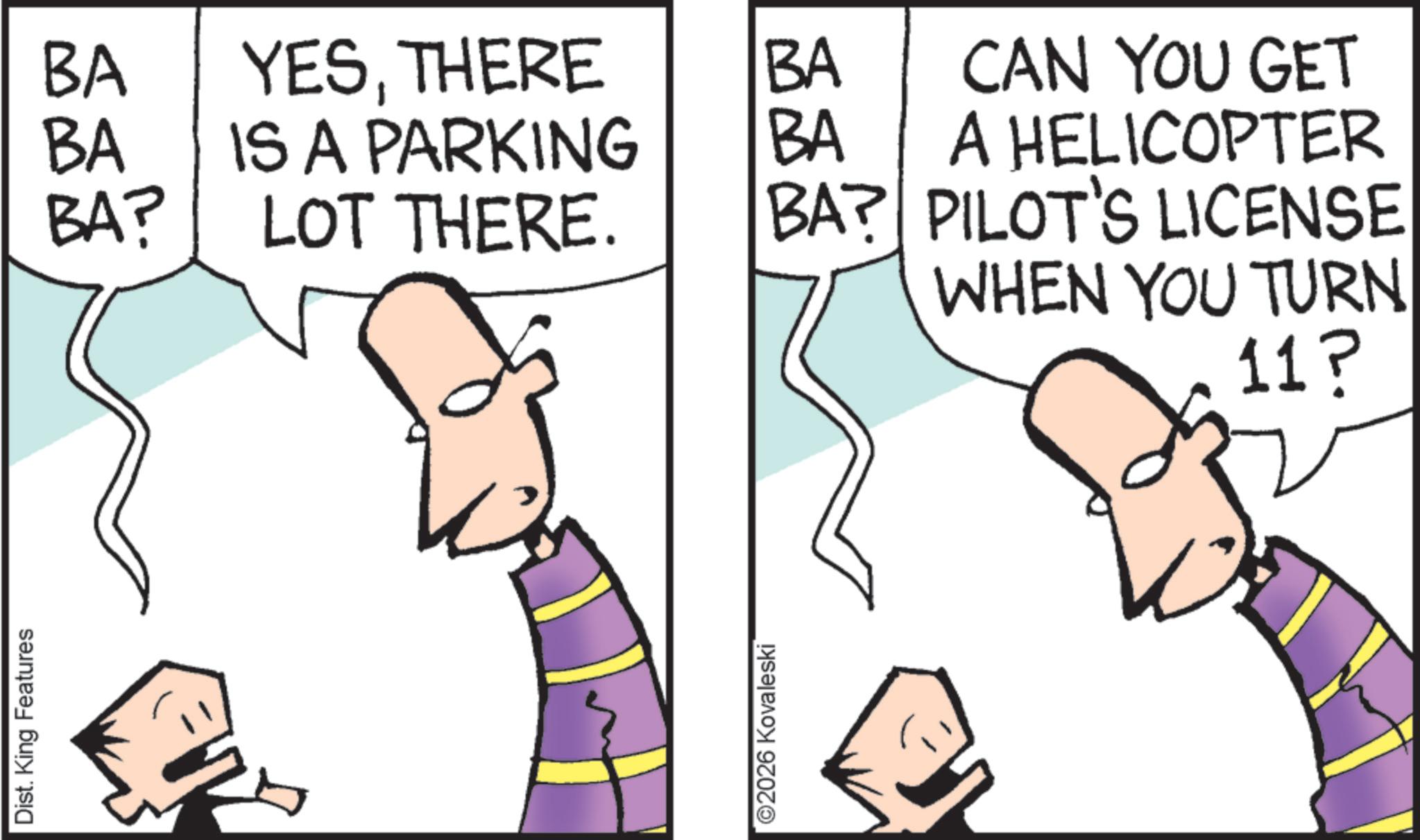 Pleased OCR: Dist. King Features BA YESTHERE BA BA IS A PARKING BA BA? LOT THERE. BA? CAN YOU GET A HELICOPTER PILOT'S LICENSE WHEN YOU TURN ©2026 Kovaleski 11? Dist . King Features BA YESTHERE BA BA IS A PARKING BA BA ? LOT THERE . BA ? CAN YOU GET A HELICOPTER PILOT'S LICENSE WHEN YOU TURN © 2026 Kovaleski 11 ?