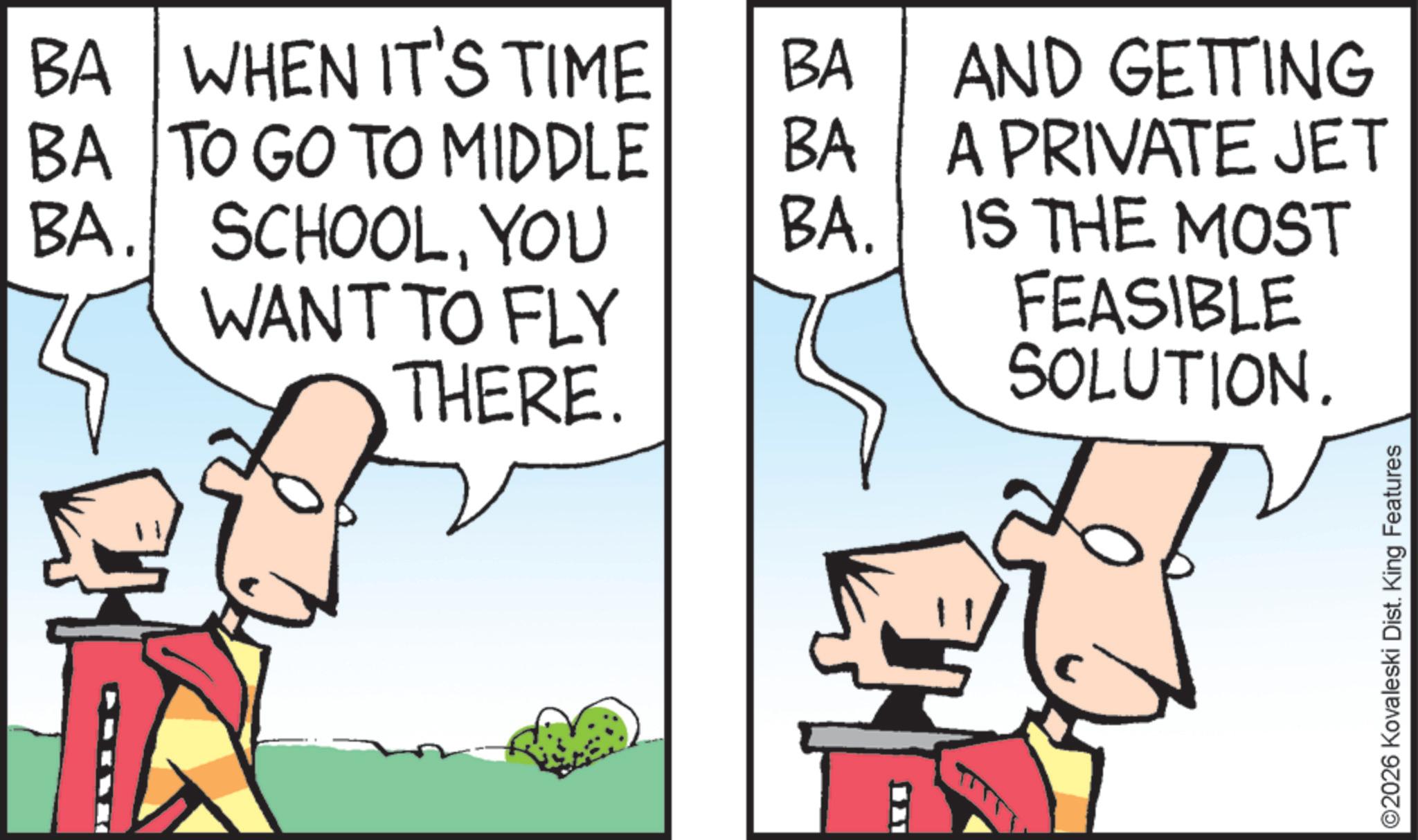 Animated cartoon OCR: BA WHEN IT'S TIME BA BA BA. BA TO GO TO MIDDLE BA. SCHOOLYOU WANT TO FLY THERE. 31 AND GETTING A PRIVATE JET IS THE MOST FEASIBLE SOLUTION. ©2026 Kovaleski Dist. King Features BA WHEN IT'S TIME BA BA BA . BA TO GO TO MIDDLE BA . SCHOOLYOU WANT TO FLY THERE . 31 AND GETTING A PRIVATE JET IS THE MOST FEASIBLE SOLUTION . © 2026 Kovaleski Dist . King Features