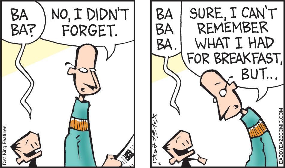 Fiction OCR: Dist. King Features BA NOI DIDN'T BA BA? FORGET. BA Koraleski BA. SUREI CAN'T REMEMBER WHAT I HAD FOR BREAKFASTBUT... DADDYDAZECOMIC.COM Dist . King Features BA NOI DIDN'T BA BA ? FORGET . BA Koraleski BA . SUREI CAN'T REMEMBER WHAT I HAD FOR BREAKFASTBUT ... DADDYDAZECOMIC.COM