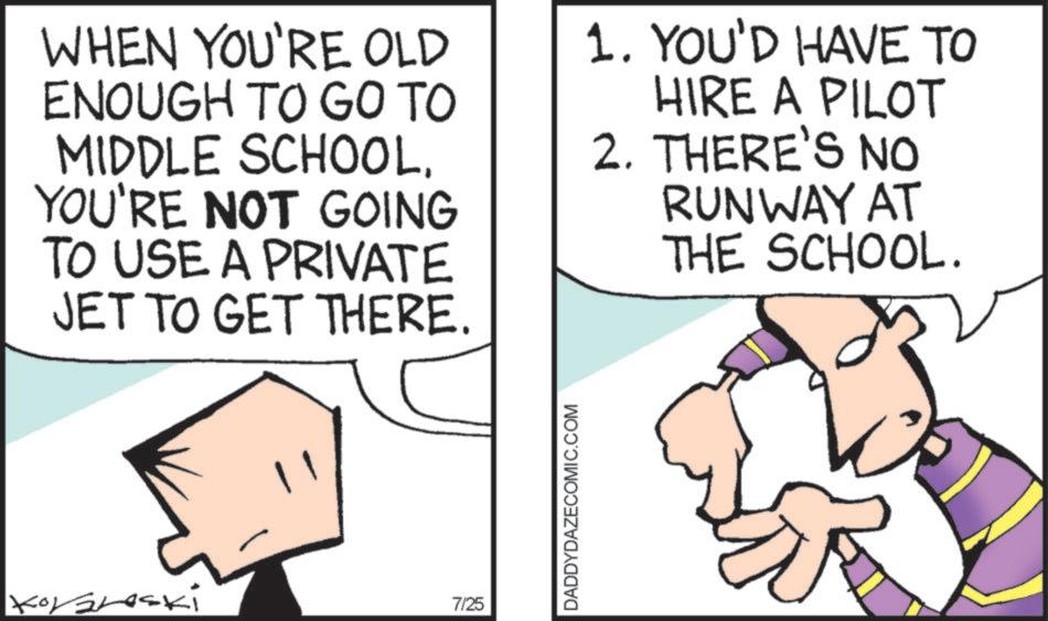Comics OCR: WHEN YOU'RE OLD ENOUGH TO GO TO MIDDLE SCHOOL. YOU'RE NOT GOING TO USE A PRIVATE JET TO GET THERE. 1. YOU'D HAVE TO HIRE A PILOT 2. THERE'S NO RUNWAY AT THE SCHOOL. Koraleski 7/25 DADDYDAZECOMIC.COM WHEN YOU'RE OLD ENOUGH TO GO TO MIDDLE SCHOOL . YOU'RE NOT GOING TO USE A PRIVATE JET TO GET THERE . 1. YOU'D HAVE TO HIRE A PILOT 2. THERE'S NO RUNWAY AT THE SCHOOL . Koraleski 7/25 DADDYDAZECOMIC.COM