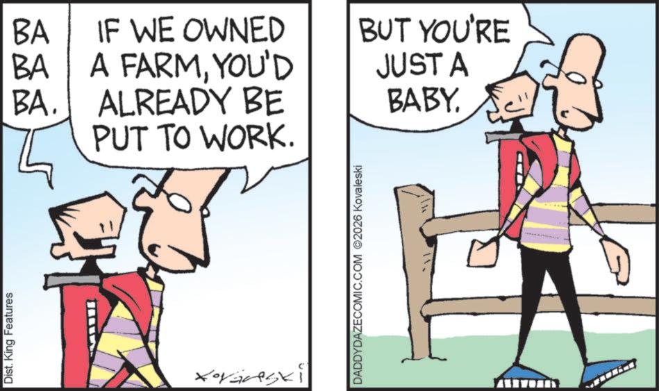 Animated cartoon OCR: Dist. King Features BA BA BA. IF WE OWNED A FARMYOU'D ALREADY BE PUT TO WORK. Xoranski DADDYDAZECOMIC.COM ©2026 Kovaleski BUT YOU'RE JUST A BABY. Dist . King Features BA BA BA . IF WE OWNED A FARMYOU'D ALREADY BE PUT TO WORK . Xoranski DADDYDAZECOMIC.COM © 2026 Kovaleski BUT YOU'RE JUST A BABY .