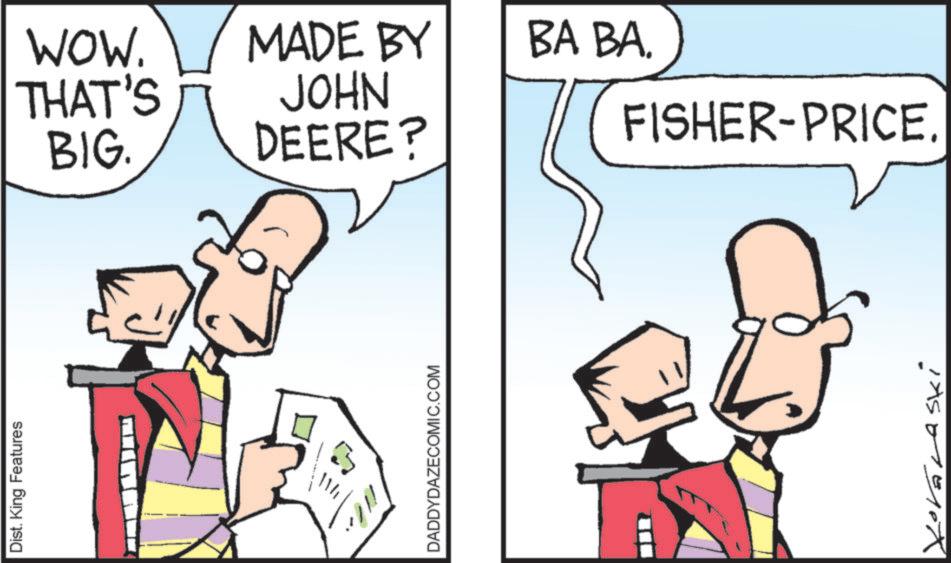 Fiction OCR: Dist. King Features DADDYDAZECOMIC.COM WOW. THAT'S MADE BY BA BA. JOHN BIG. DEERE? FISHER-PRICE. XOVELASki Dist . King Features DADDYDAZECOMIC.COM WOW . THAT'S MADE BY BA BA . JOHN BIG . DEERE ? FISHER - PRICE . XOVELASki