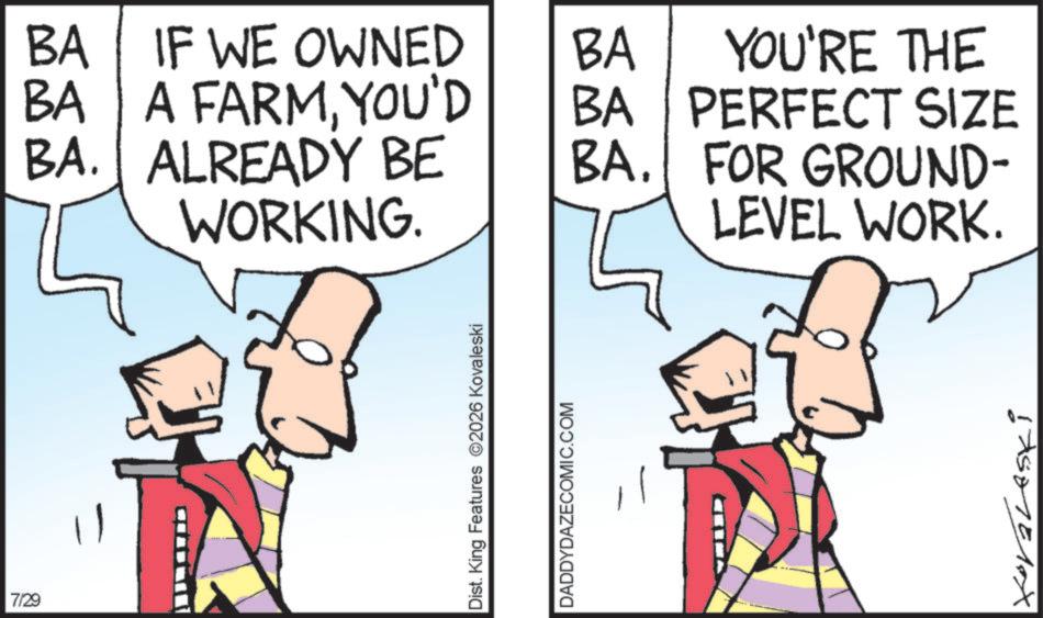 Comics OCR: 7/29 BA IF WE OWNED BA BA A FARMYOU'D BA YOU'RE THE PERFECT SIZE BA. ALREADY BE WORKING. BA. FOR GROUND- LEVEL WORK. Dist. King Features 2026 Kovaleski DADDYDAZECOMIC.COM 1750751X 7/29 BA IF WE OWNED BA BA A FARMYOU'D BA YOU'RE THE PERFECT SIZE BA . ALREADY BE WORKING . BA . FOR GROUND- LEVEL WORK . Dist . King Features 2026 Kovaleski DADDYDAZECOMIC.COM 1750751X