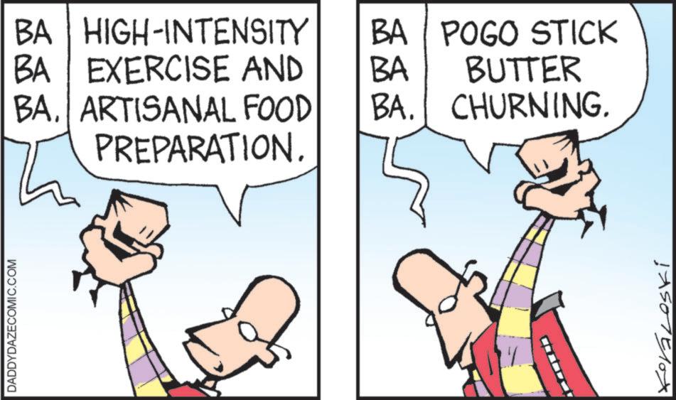 Comic book OCR: DADDYDAZECOMIC.COM BA HIGH-INTENSITY BA EXERCISE AND BA. ARTISANAL FOOD PREPARATION. BA POGO STICK BUTTER BA BA. CHURNING. !A507510x DADDYDAZECOMIC.COM BA HIGH - INTENSITY BA EXERCISE AND BA . ARTISANAL FOOD PREPARATION . BA POGO STICK BUTTER BA BA . CHURNING . ! A507510x