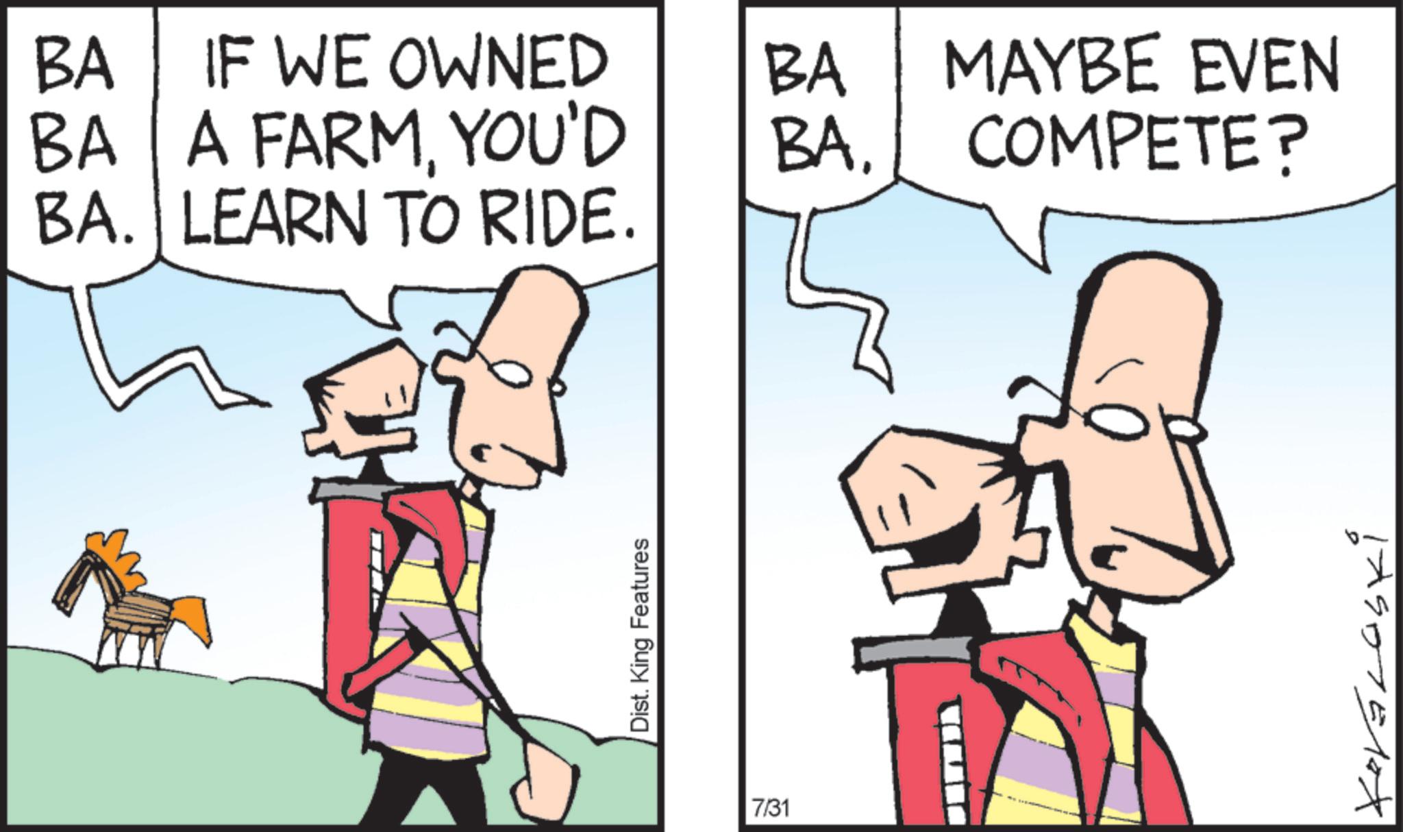 Fiction OCR: BA IF WE OWNED BA A FARMYOU'D BA. LEARN TO RIDE. Dist. King Features BA BA. 7/31 MAYBE EVEN COMPETE? 17907510x BA IF WE OWNED BA A FARMYOU'D BA . LEARN TO RIDE . Dist . King Features BA BA . 7/31 MAYBE EVEN COMPETE ? 17907510x