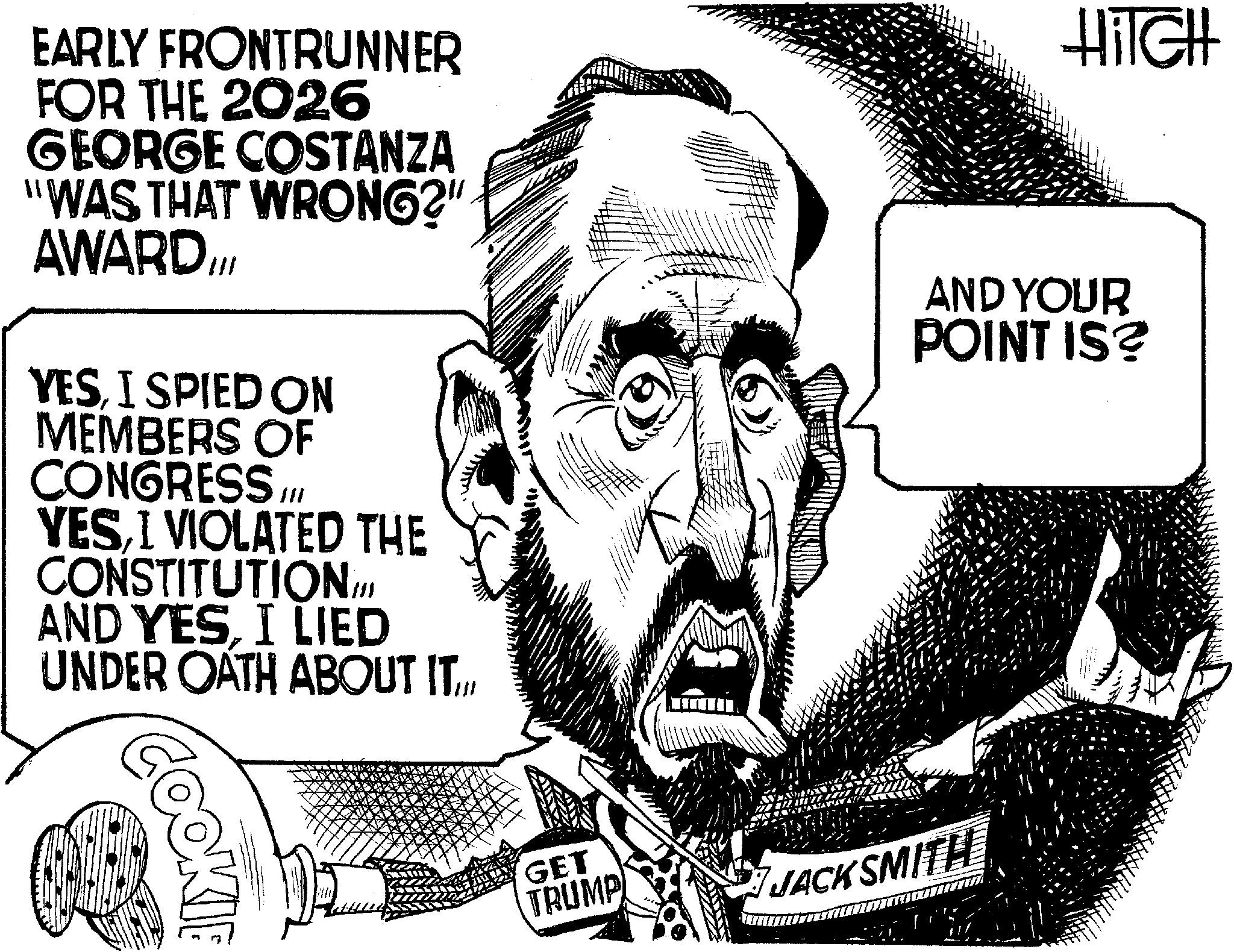 Publication OCR: EARLY FRONTRUNNER FOR THE 2026 GEORGE COSTANZA "WAS THAT WRONG?" AWARD.III YESI SPIED ON MEMBERS OF CONGRESS III YESI VIOLATED THE CONSTITUTION AND YESI LIED UNDER OATH ABOUT IT.// 111 HiTGH AND YOUR POINT IS? COOKIE GET TRUMP JACKSMITH EARLY FRONTRUNNER FOR THE 2026 GEORGE COSTANZA " WAS THAT WRONG ? " AWARD.III YESI SPIED ON MEMBERS OF CONGRESS III YESI VIOLATED THE CONSTITUTION AND YESI LIED UNDER OATH ABOUT IT.// 111 HiTGH AND YOUR POINT IS ? COOKIE GET TRUMP JACKSMITH