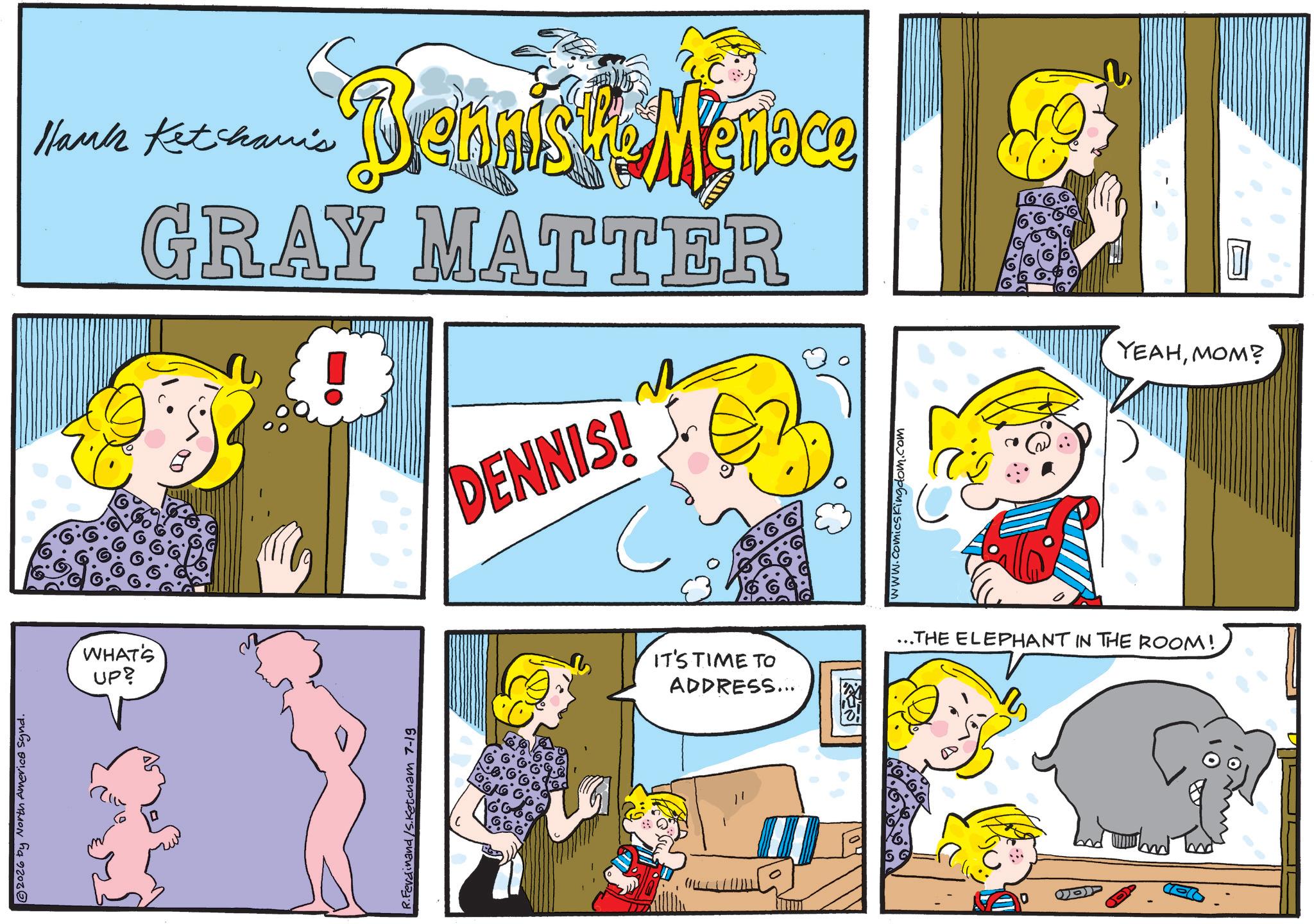 Animated cartoon OCR: 2026 by North America Synd. WHAT'S UP? Hank Ketchami's Brennist Mentace GRAY MATTER R.Ferdinand/S.Ketcham 7-19 DENNIS! www.comicskingdom.com IT'S TIME TO ADDRESS... ...THE ELEPHANT IN THE ROOM! YEAHMOM? 2026 by North America Synd . WHAT'S UP ? Hank Ketchami's Brennist Mentace GRAY MATTER R.Ferdinand / S.Ketcham 7-19 DENNIS ! www.comicskingdom.com IT'S TIME TO ADDRESS ... ... THE ELEPHANT IN THE ROOM ! YEAHMOM ?