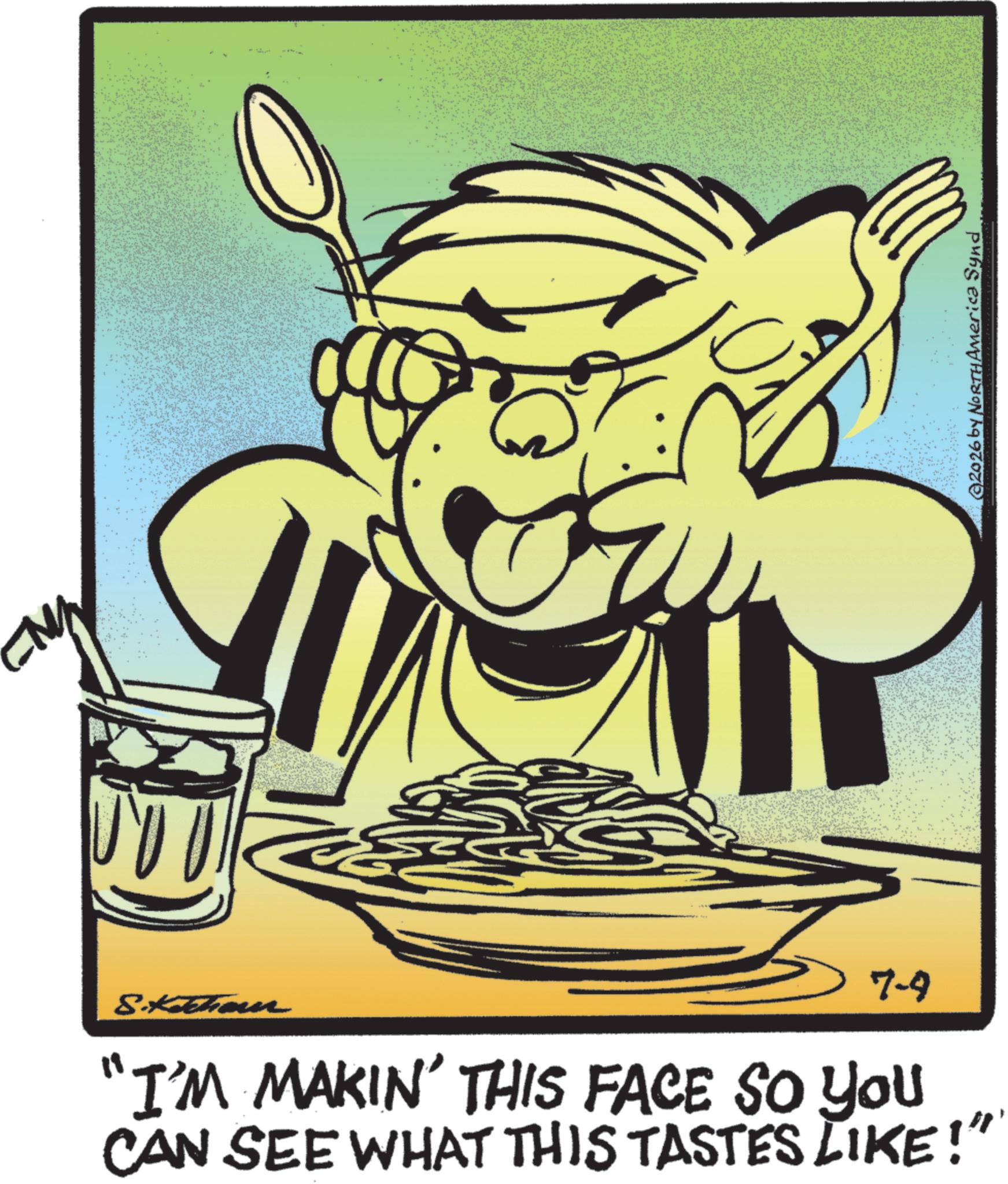 Fiction OCR: S.Ketterer 7-9 "I'M MAKIN' THIS FACE SO YOU CAN SEE WHAT THIS TASTES LIKE!" @2026 by NORTH America Synd S.Ketterer 7-9 " I'M MAKIN ' THIS FACE SO YOU CAN SEE WHAT THIS TASTES LIKE ! " @ 2026 by NORTH America Synd