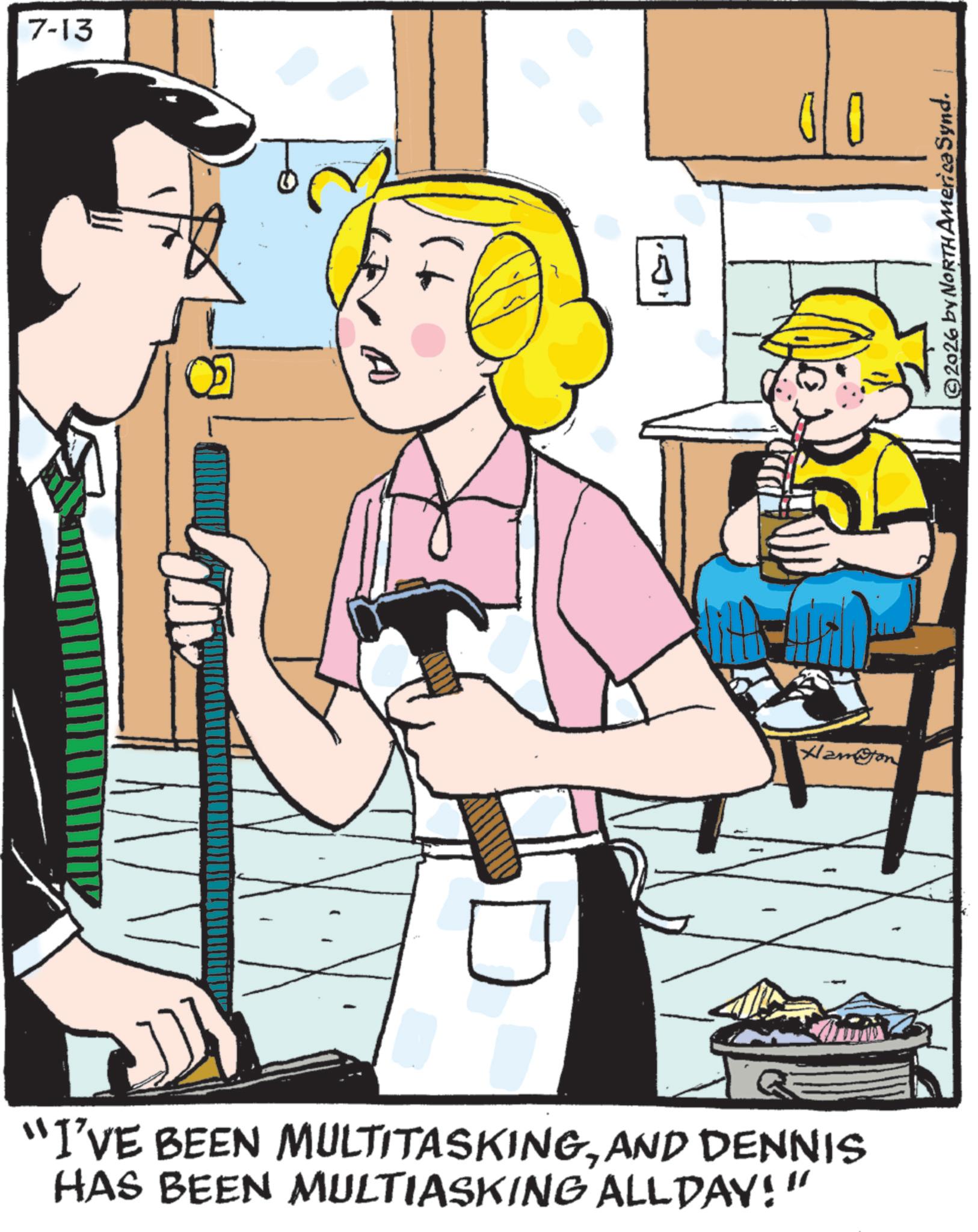 Animated cartoon OCR: 7-13 A ? 00 Hamon "I'VE BEEN MULTITASKINGAND DENNIS HAS BEEN MULTIASKING ALLDAY!" ©2026 by NORTH America Synd. 7-13 A ? 00 Hamon " I'VE BEEN MULTITASKINGAND DENNIS HAS BEEN MULTIASKING ALLDAY ! " © 2026 by NORTH America Synd .