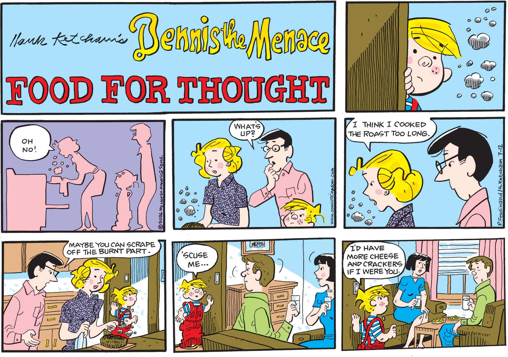 Fictional character OCR: Hank Ketcham's Bennista Manese FOOD FOR THOUGHT OH NO! MAYBE YOU CAN SCRAPE OFF THE BURNT PART. 2026 by North America Synd. 'SCUSE ME... WHATS UP2 I THINK I COOKED THE ROAST TOO LONG.. TE www.comicsKingdom.com I'D HAVE MORE CHEESE AND CRACKERS IF I WERE YOU R.Ferdinand /S. Ketcham 7-12 Hank Ketcham's Bennista Manese FOOD FOR THOUGHT OH NO ! MAYBE YOU CAN SCRAPE OFF THE BURNT PART . 2026 by North America Synd . ' SCUSE ME ... WHATS UP2 I THINK I COOKED THE ROAST TOO LONG .. TE www.comicsKingdom.com I'D HAVE MORE CHEESE AND CRACKERS IF I WERE YOU R.Ferdinand / S . Ketcham 7-12