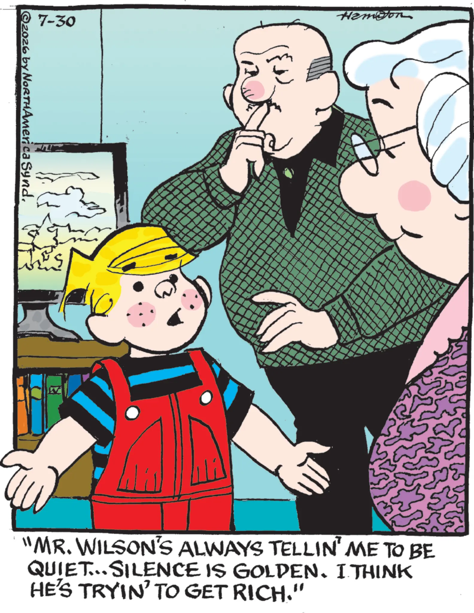 Child OCR: Hamiton 7-30 ©2026 by NORTHAmerica Synd. N "MR. WILSON'S ALWAYS TELLIN' ME TO BE QUIET...SILENCE IS GOLDEN. I THINK HE'S TRYIN' TO GET RICH." Hamiton 7-30 © 2026 by NORTHAmerica Synd . N " MR . WILSON'S ALWAYS TELLIN ' ME TO BE QUIET ... SILENCE IS GOLDEN . I THINK HE'S TRYIN ' TO GET RICH . "
