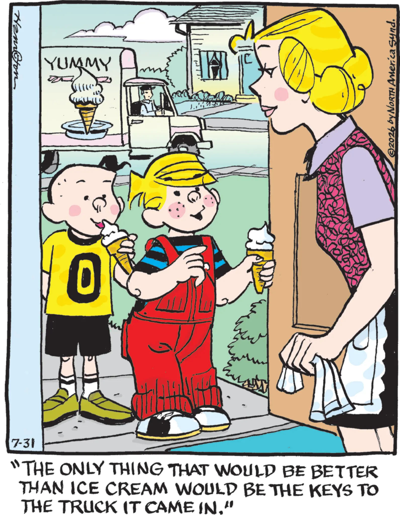 Comic book OCR: Hemon YUMMY H 7-31 "THE ONLY THING THAT WOULD BE BETTER THAN ICE CREAM WOULD BE THE KEYS TO THE TRUCK IT CAME IN." ©2026 by NORTH America Synd. Hemon YUMMY H 7-31 " THE ONLY THING THAT WOULD BE BETTER THAN ICE CREAM WOULD BE THE KEYS TO THE TRUCK IT CAME IN . " © 2026 by NORTH America Synd .
