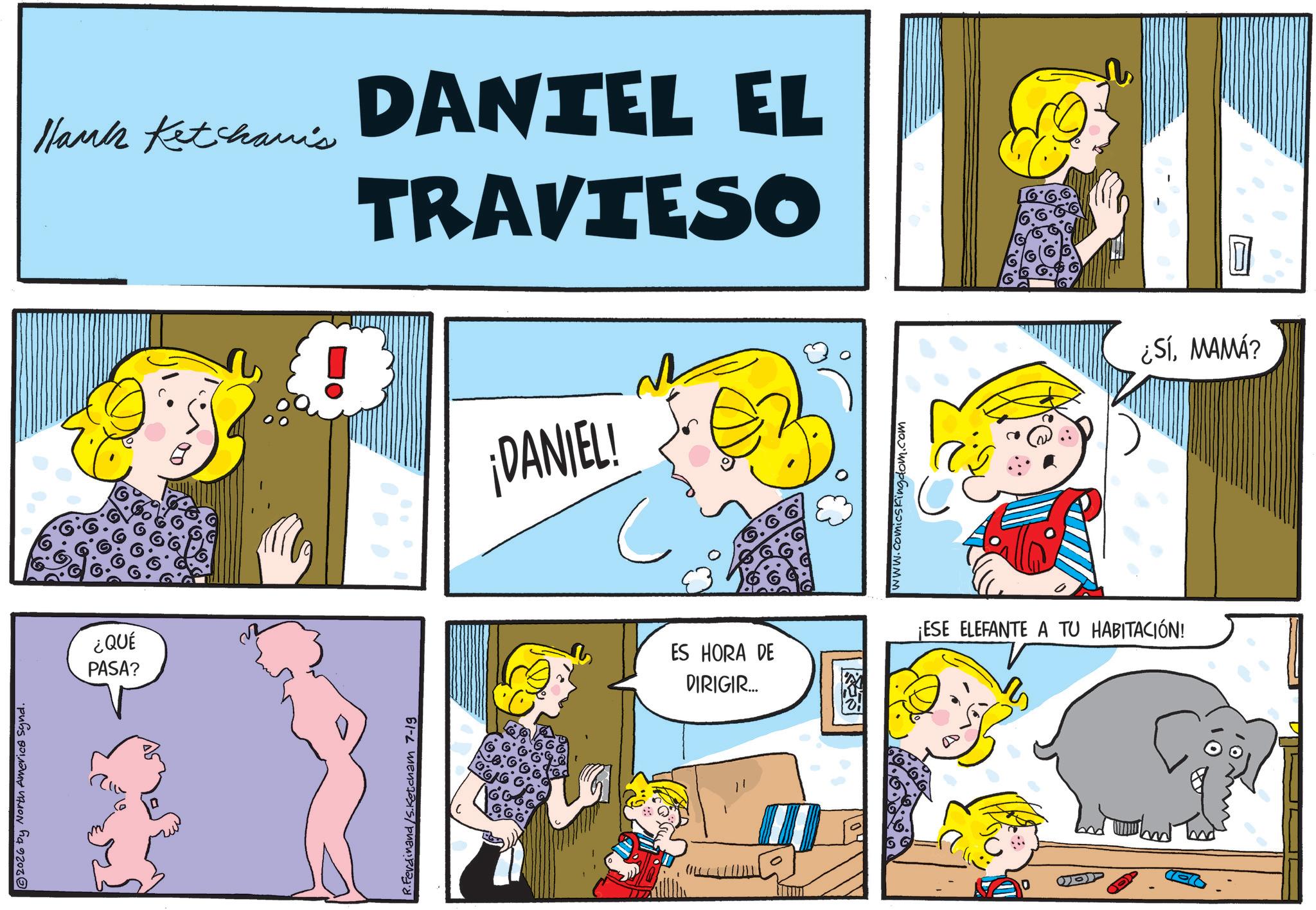 Gesture OCR: 2026 by North America Synd. ¿QUÉ PASA? Hank Ketchanis ? R.Ferdinand/S.Ketcham 7-19 DANTEL EL TRAVIESO ¡DANIEL! www.comicskingdom.com ES HORA DE DIRIGIR... ¡ESE ELEFANTE A TU HABITACIÓN! m ¿SÍMAMÁ? 2026 by North America Synd . ¿ QUÉ PASA ? Hank Ketchanis ? R.Ferdinand / S.Ketcham 7-19 DANTEL EL TRAVIESO ¡ DANIEL ! www.comicskingdom.com ES HORA DE DIRIGIR ... ¡ ESE ELEFANTE A TU HABITACIÓN ! m ¿ SÍMAMÁ ?