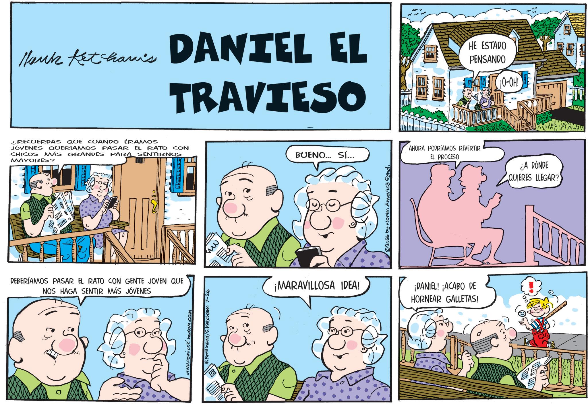 Fictional character OCR: Mark Ketcham's DANTEL EL TRAVIESO HE ESTADO PENSANDO ¡O-OH! ¿RECUERDAS QUE CUANDO ÉRAMOS JÓVENES QUERÍAMOS PASAR EL RATO CON CHICOS MÁS GRANDES PARA SENTIRNOS MAYORES? 0 DEBERÍAMOS PASAR EL RATO CON GENTE JOVEN QUE NOS HAGA SENTIR MÁS JÓVENES www.comicskingdom.com P.Ferdinand/S.Ketcham 7-26 BO W BUENO... SÍ... ©2026 by North America Synd. AHORA PODRÍAMOS REVERTIR EL PROCESO ¡MARAVILLOSA IDEA! ¡DANIEL! ¡ACABO DE HORNEAR GALLETAS! ¿A DÓNDE QUIERES LLEGAR? M ~ Mark Ketcham's DANTEL EL TRAVIESO HE ESTADO PENSANDO ¡ O - OH ! ¿ RECUERDAS QUE CUANDO ÉRAMOS JÓVENES QUERÍAMOS PASAR EL RATO CON CHICOS MÁS GRANDES PARA SENTIRNOS MAYORES ? 0 DEBERÍAMOS PASAR EL RATO CON GENTE JOVEN QUE NOS HAGA SENTIR MÁS JÓVENES www.comicskingdom.com P.Ferdinand / S.Ketcham 7-26 BO W BUENO ... SÍ ... © 2026 by North America Synd . AHORA PODRÍAMOS REVERTIR EL PROCESO ¡ MARAVILLOSA IDEA ! ¡ DANIEL ! ¡ ACABO DE HORNEAR GALLETAS ! ¿ A DÓNDE QUIERES LLEGAR ? M ~