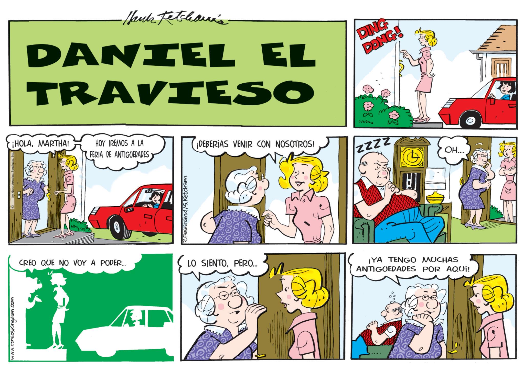 Fictional character OCR: www.comicskingdom.com by North America SyndicateInc. -Hank Ketchari's DANIEL EL TRAVIESO DING DONG! ¡HOLAMARTHA! HOY IREMOS A LA FERIA DE ANTIGÜEDADES Ferdinand /S.Ketcham ¡DEBERÍAS VENIR CON NOSOTROS! CREO QUE NO VOY A PODER... LO SIENTOPERO... m 0 ¡YA TENGO MUCHAS ANTIGÜEDADES POR AQUÍ! OH... D) www.comicskingdom.com by North America SyndicateInc. -Hank Ketchari's DANIEL EL TRAVIESO DING DONG ! ¡ HOLAMARTHA ! HOY IREMOS A LA FERIA DE ANTIGÜEDADES Ferdinand /S.Ketcham ¡ DEBERÍAS VENIR CON NOSOTROS ! CREO QUE NO VOY A PODER ... LO SIENTOPERO ... m 0 ¡ YA TENGO MUCHAS ANTIGÜEDADES POR AQUÍ ! OH ... D )