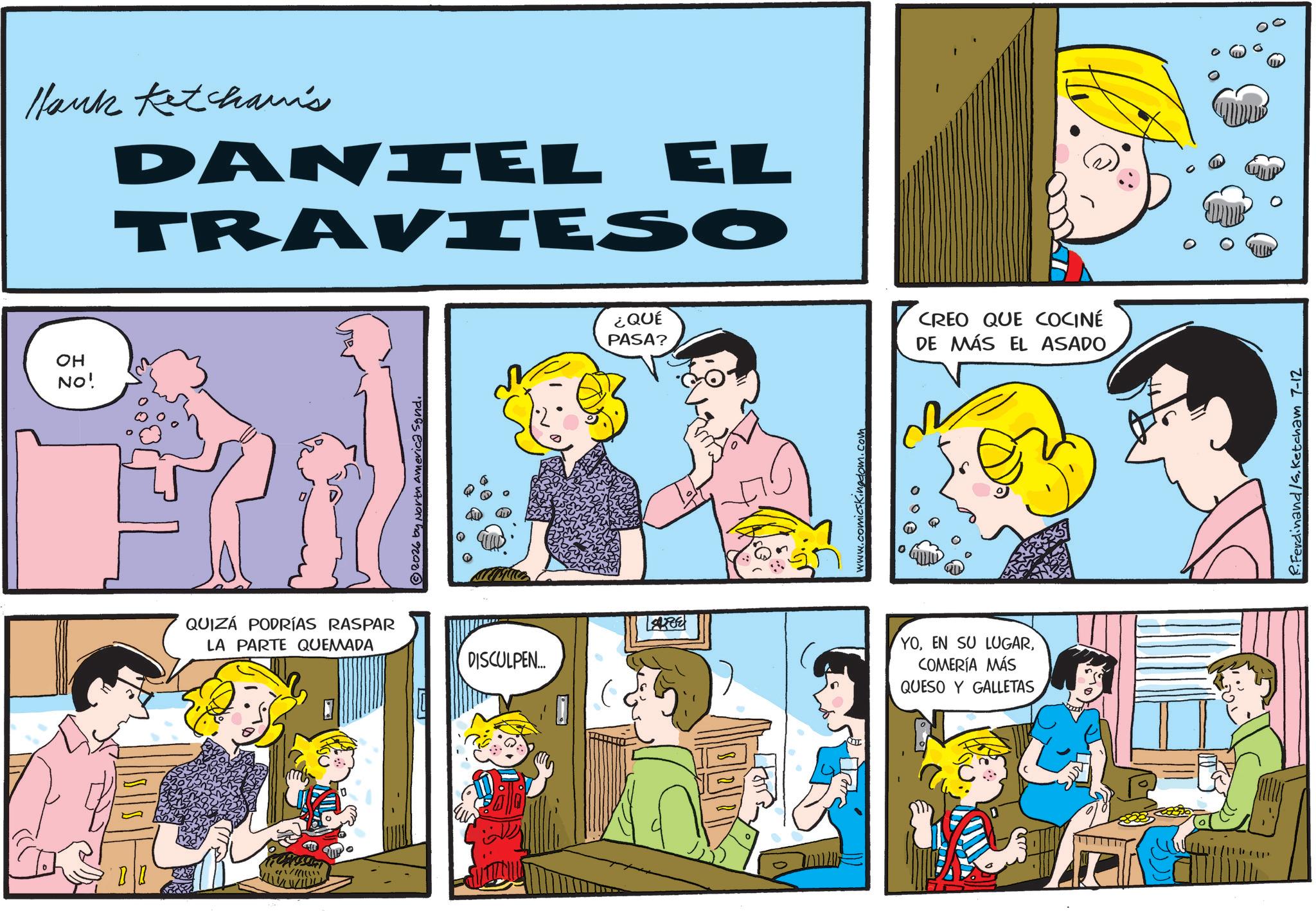 Comic book OCR: Hank Ketcham's DANIEL EL TRAVIESO OH NO! QUIZÁ PODRÍAS RASPAR LA PARTE QUEMADA 2026 by North America Synd. DISCULPEN.... ¿QUÉ PASA? CREO QUE COCINÉ DE MÁS EL ASADO www.comicsKingdom.com YOCOMERÍA MÁS QUESO Y GALLETAS R.Ferdinand /s. Ketcham 7-12 Hank Ketcham's DANIEL EL TRAVIESO OH NO ! QUIZÁ PODRÍAS RASPAR LA PARTE QUEMADA 2026 by North America Synd . DISCULPEN .... ¿ QUÉ PASA ? CREO QUE COCINÉ DE MÁS EL ASADO www.comicsKingdom.com YOEN SU LUGARCOMERÍA MÁS QUESO Y GALLETAS R.Ferdinand / s . Ketcham 7-12