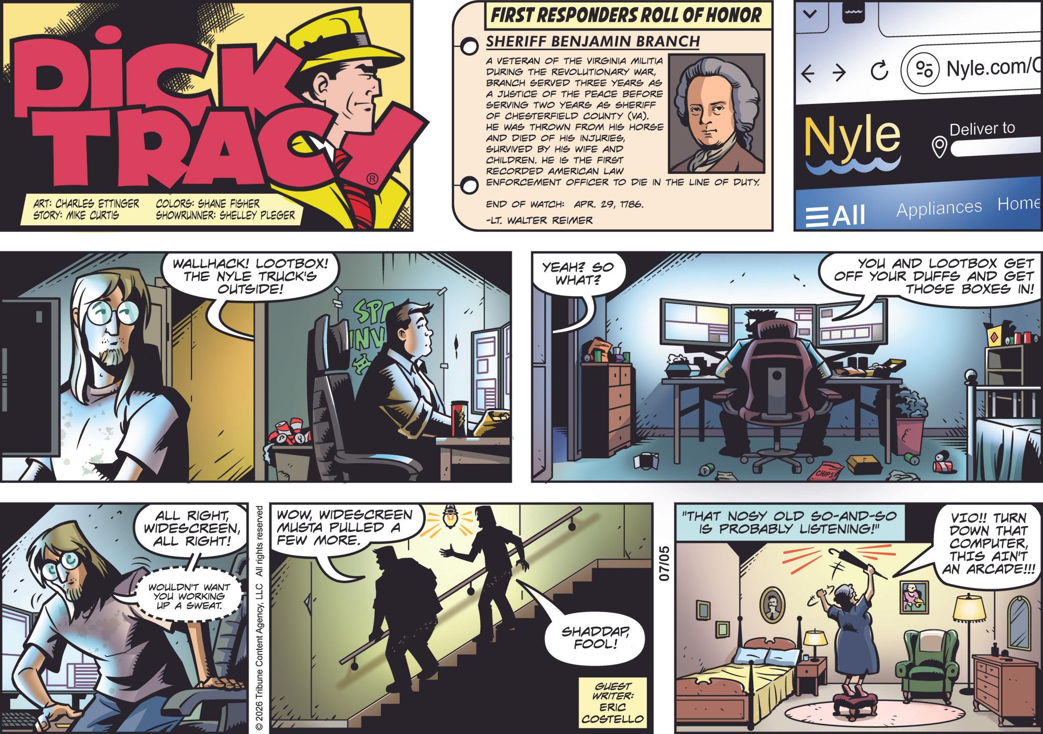 Animated cartoon OCR: Dick TRAC ART: CHARLES ETTINGER STORY: MIKE CURTIS COLORS: SHANE FISHER SHOWRUNNER: SHELLEY PLEGER WALLHACK! LOOTBOX! THE NYLE TRUCK'S OUTSIDE! SP INV ALL RIGHTALL RIGHT! WOULDN'T WANT YOU WORKING UP A SWEAT. 2026 Tribune Content AgencyLLC All rights reserved WOWWIDESCREEN MUSTA PULLED A FEW MORE. FIRST RESPONDERS ROLL OF HONOR SHERIFF BENJAMIN BRANCH A VETERAN OF THE VIRGINIA MILITIA DURING THE REVOLUTIONARY WARBRANCH SERVED THREE YEARS AS A JUSTICE OF THE PEACE BEFORE SERVING TWO YEARS AS SHERIFF OF CHESTERFIELD COUNTY (VA). HE WAS THROWN FROM HIS HORSE AND DIED OF HIS INJURIESSURVIVED BY HIS WIFE AND CHILDREN. HE IS THE FIRST RECORDED AMERICAN LAW ENFORCEMENT OFFICER TO DIE IN THE LINE OF DUTY. END OF WATCH: APR. 291786. -LT. WALTER REIMER <C) Nyle.com/C Nyle ???? Deliver to Appliances Home YEAH? SO WHAT? SHADDAP FOOL! GUEST WRITER: ERIC COSTELLO 07/05 CHIPS YOU AND LOOTBOX GET OFF YOUR DUFFS AND GET THOSE BOXES IN! "THAT NOSY OLD SO-AND-SO IS PROBABLY LISTENING!" VIO!! TURN DOWN THAT COMPUTERTHIS AIN'T AN ARCADE!!! Dick TRAC ART : CHARLES ETTINGER STORY : MIKE CURTIS COLORS : SHANE FISHER SHOWRUNNER : SHELLEY PLEGER WALLHACK ! LOOTBOX ! THE NYLE TRUCK'S OUTSIDE ! SP INV ALL RIGHTALL RIGHT ! WOULDN'T WANT YOU WORKING UP A SWEAT . 2026 Tribune Content AgencyLLC All rights reserved WOWWIDESCREEN MUSTA PULLED A FEW MORE . FIRST RESPONDERS ROLL OF HONOR SHERIFF BENJAMIN BRANCH A VETERAN OF THE VIRGINIA MILITIA DURING THE REVOLUTIONARY WARBRANCH SERVED THREE YEARS AS A JUSTICE OF THE PEACE BEFORE SERVING TWO YEARS AS SHERIFF OF CHESTERFIELD COUNTY ( VA ) . HE WAS THROWN FROM HIS HORSE AND DIED OF HIS INJURIESSURVIVED BY HIS WIFE AND CHILDREN . HE IS THE FIRST RECORDED AMERICAN LAW ENFORCEMENT OFFICER TO DIE IN THE LINE OF DUTY . END OF WATCH : APR . 291786 . -LT . WALTER REIMER < C ) Nyle.com/C Nyle ???? Deliver to Appliances Home YEAH ? SO WHAT ? SHADDAP FOOL ! GUEST WRITER : ERIC COSTELLO 07/05 CHIPS YOU AND LOOTBOX GET OFF YOUR DUFFS AND GET THOSE BOXES IN ! " THAT NOSY OLD SO - AND - SO IS PROBABLY LISTENING ! " VIO !! TURN DOWN THAT COMPUTERTHIS AIN'T AN ARCADE !!!