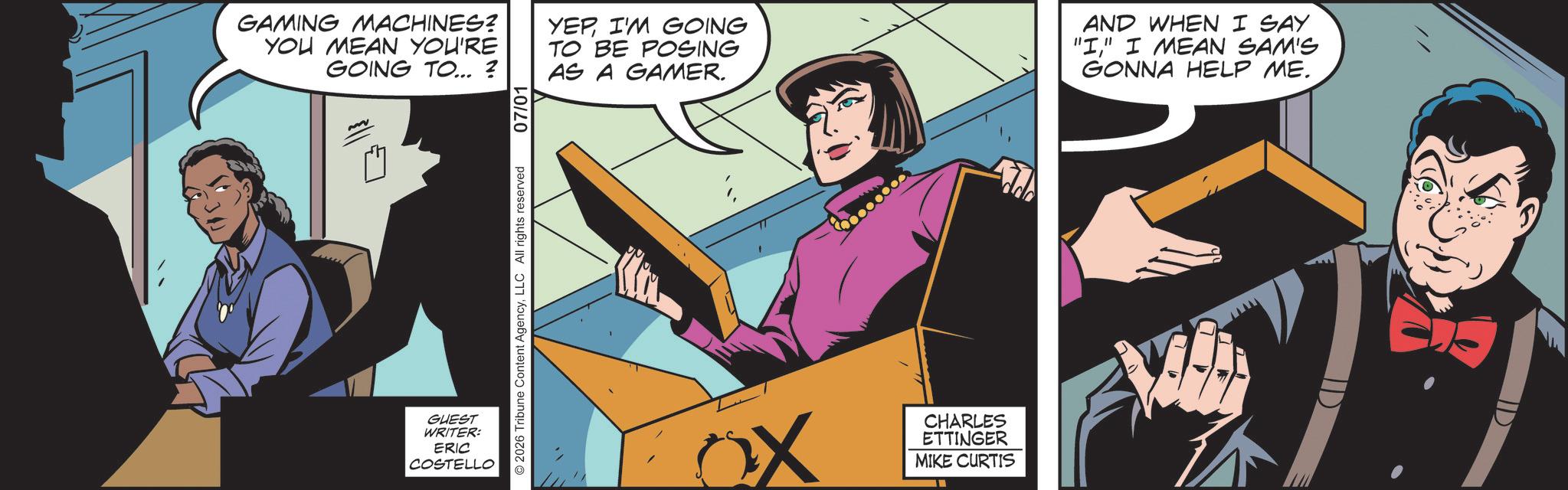 Publication OCR: 07/01 GAMING MACHINES? YOU MEAN YOU'RE GOING TO... ? YEPI'M GOING TO BE POSING AS A GAMER. AND WHEN I SAY "I" I MEAN SAM'S GONNA HELP ME. © 2026 Tribune Content AgencyLLC All rights reserved GUEST WRITER: ERIC COSTELLO CHARLES ETTINGER MIKE CURTIS 07/01 GAMING MACHINES ? YOU MEAN YOU'RE GOING TO ... ? YEPI'M GOING TO BE POSING AS A GAMER . AND WHEN I SAY " I " I MEAN SAM'S GONNA HELP ME . © 2026 Tribune Content AgencyLLC All rights reserved GUEST WRITER : ERIC COSTELLO CHARLES ETTINGER MIKE CURTIS