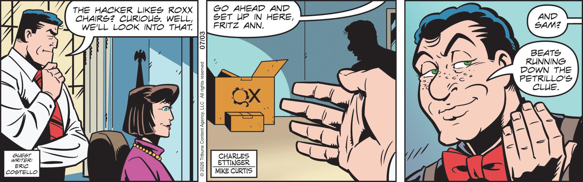 Animated cartoon OCR: GUEST WRITER: ERIC COSTELLO THE HACKER LIKES ROXX CHAIRS? CURIOUS. WELLWE'LL LOOK INTO THAT. GO AHEAD AND SET UP IN HEREFRITZ ANN. 2026 Tribune Content AgencyLLC All rights reserved 07/03 CHARLES ETTINGER MIKE CURTIS X AND SAM? BEATS RUNNING DOWN THE PETRILLO'S CLUE. GUEST WRITER : ERIC COSTELLO THE HACKER LIKES ROXX CHAIRS ? CURIOUS . WELLWE'LL LOOK INTO THAT . GO AHEAD AND SET UP IN HEREFRITZ ANN . 2026 Tribune Content AgencyLLC All rights reserved 07/03 CHARLES ETTINGER MIKE CURTIS X AND SAM ? BEATS RUNNING DOWN THE PETRILLO'S CLUE .
