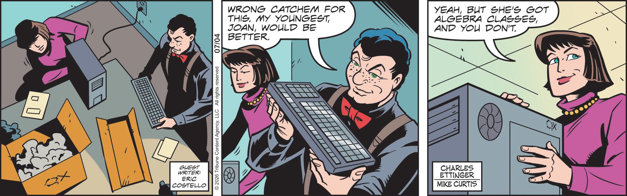 Comic book OCR: ? ???) ?? GUEST WRITER: ERIC COSTELLO © 2026 Tribune Content AgencyLLC All rights reserved 07/04 WRONG CATCHEM FOR THIS. MY YOUNGESTWOULD BE BETTER. YEAHBUT SHE'S GOT ALGEBRA CLASSESAND YOU DON'T. CHARLES ETTINGER MIKE CURTIS ?? ? ??? ) ?? GUEST WRITER : ERIC COSTELLO © 2026 Tribune Content AgencyLLC All rights reserved 07/04 WRONG CATCHEM FOR THIS . MY YOUNGESTWOULD BE BETTER . YEAHBUT SHE'S GOT ALGEBRA CLASSESAND YOU DON'T . CHARLES ETTINGER MIKE CURTIS ??