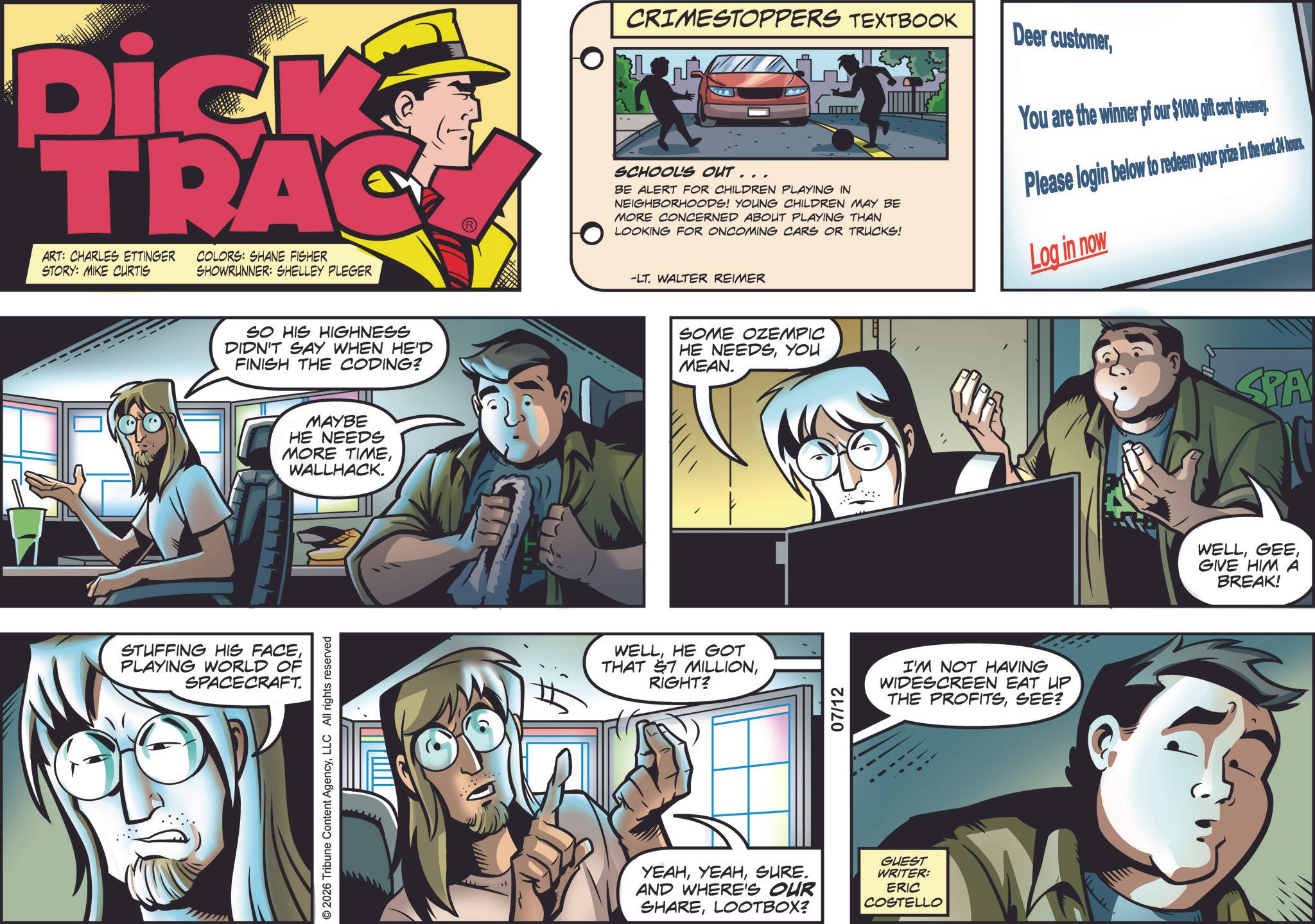 Graphic design OCR: Dick TRAC ART: CHARLES ETTINGER STORY: MIKE CURTIS COLORS: SHANE FISHER SHOWRUNNER: SHELLEY PLEGER SO HIS HIGHNESS DIDN'T SAY WHEN HE'D FINISH THE CODING? STUFFING HIS FACEPLAYING WORLD OF SPACECRAFT. MAYBE HE NEEDS MORE TIMEWALLHACK. 2026 Tribune Content AgencyLLC All rights reserved CRIMESTOPPERS TEXTBOOK SCHOOLS OUT... BE ALERT FOR CHILDREN PLAYING IN NEIGHBORHOODS! YOUNG CHILDREN MAY BE MORE CONCERNED ABOUT PLAYING THAN LOOKING FOR ONCOMING CARS OR TRUCKS! Deer customerYou are the winner of our $1000 gift card giveaway Please login below to redeem your prize in the net hous -LT. WALTER REIMER SOME OZEMPIC HE NEEDSYOU MEAN. WELLHE GOT THAT S7 MILLIONRIGHT? 07/12 I'M NOT HAVING WIDESCREEN EAT UP THE PROFITSSEE? YEAHSURE. AND WHERE'S OUR SHARELOOTBOX? GUEST WRITER: ERIC COSTELLO Log in now SPA WELLGIVE HIM A BREAK! Dick TRAC ART : CHARLES ETTINGER STORY : MIKE CURTIS COLORS : SHANE FISHER SHOWRUNNER : SHELLEY PLEGER SO HIS HIGHNESS DIDN'T SAY WHEN HE'D FINISH THE CODING ? STUFFING HIS FACEPLAYING WORLD OF SPACECRAFT . MAYBE HE NEEDS MORE TIMEWALLHACK . 2026 Tribune Content AgencyLLC All rights reserved CRIMESTOPPERS TEXTBOOK SCHOOLS OUT ... BE ALERT FOR CHILDREN PLAYING IN NEIGHBORHOODS ! YOUNG CHILDREN MAY BE MORE CONCERNED ABOUT PLAYING THAN LOOKING FOR ONCOMING CARS OR TRUCKS ! Deer customerYou are the winner of our $ 1000 gift card giveaway Please login below to redeem your prize in the net hous -LT . WALTER REIMER SOME OZEMPIC HE NEEDSYOU MEAN . WELLHE GOT THAT S7 MILLIONRIGHT ? 07/12 I'M NOT HAVING WIDESCREEN EAT UP THE PROFITSSEE ? YEAHSURE . AND WHERE'S OUR SHARELOOTBOX ? GUEST WRITER : ERIC COSTELLO Log in now SPA WELLGIVE HIM A BREAK !