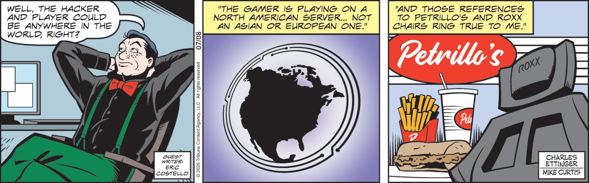 Poster OCR: WELLTHE HACKER AND PLAYER COULD BE ANYWHERE IN THE WORLDRIGHT? GUEST WRITER: ERIC COSTELLO 2026 Tribune Content AgencyLLC All rights reserved 07/08 "THE GAMER IS PLAYING ON A NORTH AMERICAN SERVER... NOT AN ASIAN OR EUROPEAN ONE." "AND THOSE REFERENCES TO PETRILLO'S AND ROXX CHAIRS RING TRUE TO ME." Petrillo's ROXX Pet T CHARLES ETTINGER MIKE CURTIS WELLTHE HACKER AND PLAYER COULD BE ANYWHERE IN THE WORLDRIGHT ? GUEST WRITER : ERIC COSTELLO 2026 Tribune Content AgencyLLC All rights reserved 07/08 " THE GAMER IS PLAYING ON A NORTH AMERICAN SERVER ... NOT AN ASIAN OR EUROPEAN ONE . " " AND THOSE REFERENCES TO PETRILLO'S AND ROXX CHAIRS RING TRUE TO ME . " Petrillo's ROXX Pet T CHARLES ETTINGER MIKE CURTIS
