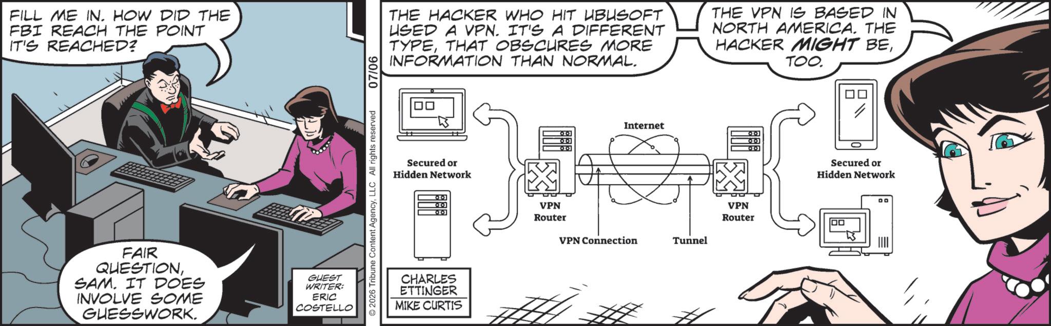 Publication OCR: FILL ME IN. HOW DID THE FBI REACH THE POINT IT'S REACHED? FAIR QUESTIONSAM. IT DOES INVOLVE SOME GUESSWORK. GUEST WRITER: ERIC COSTELLO ©2026 Tribune Content AgencyLLC All rights reserved 07/06 THE HACKER WHO HIT UBUSOFT USED A VPN. IT'S A DIFFERENT TYPETHAT OBSCURES MORE INFORMATION THAN NORMAL. THE VPN IS BASED IN NORTH AMERICA. THE HACKER MIGHT BETOO. Secured or Hidden Network 00 CHARLES ETTINGER MIKE CURTIS Internet VPN Router VPN Router VPN Connection Tunnel Secured or Hidden Network FILL ME IN . HOW DID THE FBI REACH THE POINT IT'S REACHED ? FAIR QUESTIONSAM . IT DOES INVOLVE SOME GUESSWORK . GUEST WRITER : ERIC COSTELLO © 2026 Tribune Content AgencyLLC All rights reserved 07/06 THE HACKER WHO HIT UBUSOFT USED A VPN . IT'S A DIFFERENT TYPETHAT OBSCURES MORE INFORMATION THAN NORMAL . THE VPN IS BASED IN NORTH AMERICA . THE HACKER MIGHT BETOO . Secured or Hidden Network 00 CHARLES ETTINGER MIKE CURTIS Internet VPN Router VPN Router VPN Connection Tunnel Secured or Hidden Network