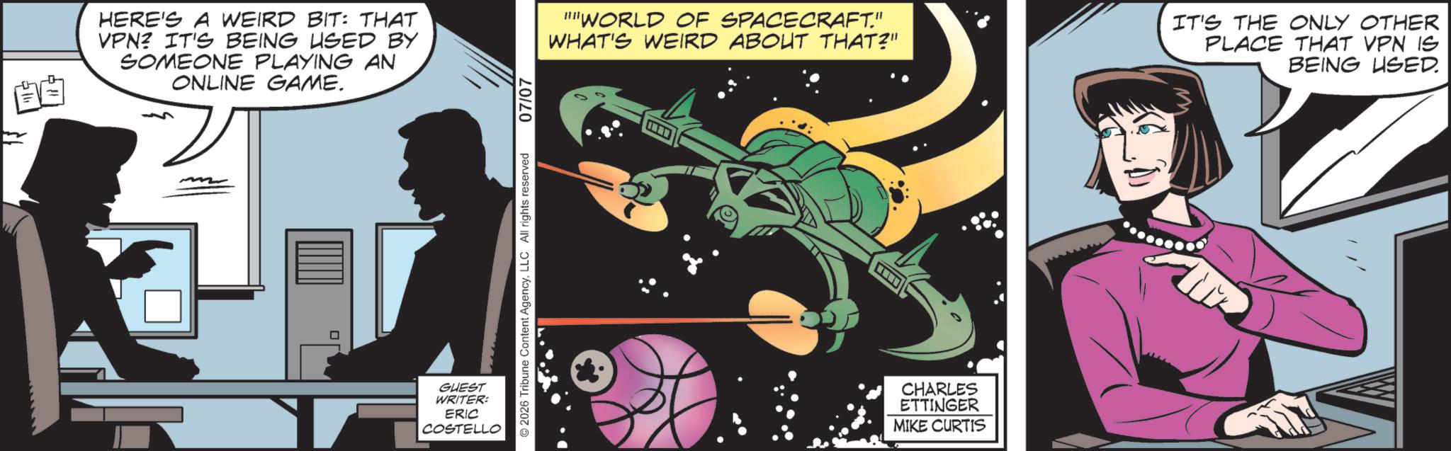 Graphic design OCR: HERE'S A WEIRD BIT: THAT VPN? IT'S BEING USED BY SOMEONE PLAYING AN ONLINE GAME. GUEST WRITER: ERIC COSTELLO © 2026 Tribune Content AgencyLLC All rights reserved 07/07 "WORLD OF SPACECRAFT." WHAT'S WEIRD ABOUT THAT?" IT'S THE ONLY OTHER PLACE THAT VPN IS BEING USED. CHARLES ETTINGER MIKE CURTIS HERE'S A WEIRD BIT : THAT VPN ? IT'S BEING USED BY SOMEONE PLAYING AN ONLINE GAME . GUEST WRITER : ERIC COSTELLO © 2026 Tribune Content AgencyLLC All rights reserved 07/07 " WORLD OF SPACECRAFT . " WHAT'S WEIRD ABOUT THAT ? " IT'S THE ONLY OTHER PLACE THAT VPN IS BEING USED . CHARLES ETTINGER MIKE CURTIS