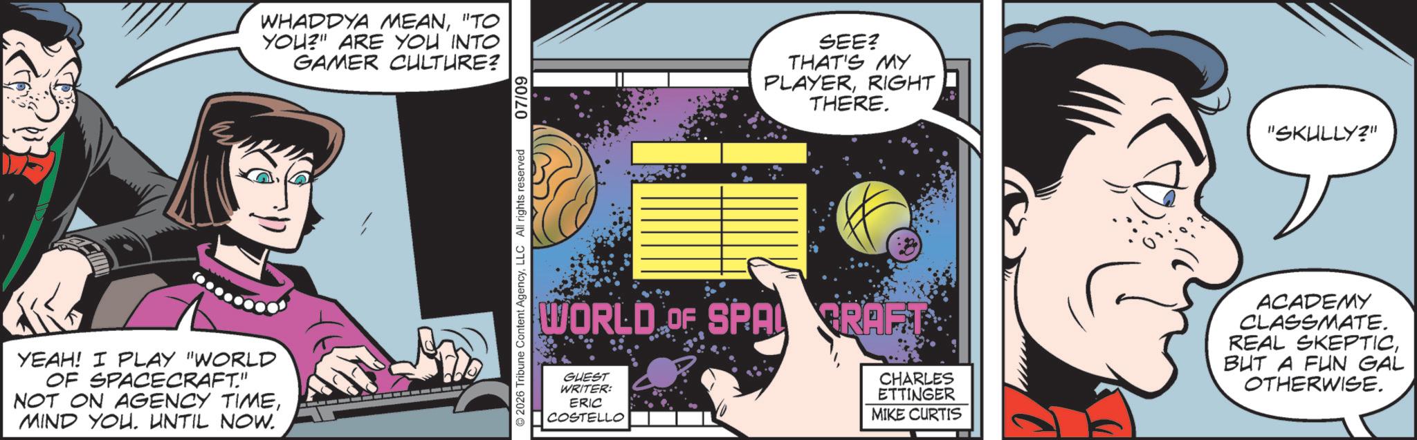 Publication OCR: WHADDYA MEAN"TO YOU?" ARE YOU INTO GAMER CULTURE? SEE? THAT'S MY PLAYERRIGHT THERE. "SKULLY?" WORLD OF SPA CRAFT CHARLES ETTINGER MIKE CURTIS ACADEMY CLASSMATE. REAL SKEPTICBUT A FUN GAL OTHERWISE. YEAH! I PLAY "WORLD OF SPACECRAFT." NOT ON AGENCY TIMEMIND YOU. UNTIL NOW. GUEST WRITER: ERIC COSTELLO WHADDYA MEAN" TO YOU ? " ARE YOU INTO GAMER CULTURE ? SEE ? THAT'S MY PLAYERRIGHT THERE . " SKULLY ? " WORLD OF SPA CRAFT CHARLES ETTINGER MIKE CURTIS ACADEMY CLASSMATE . REAL SKEPTICBUT A FUN GAL OTHERWISE . YEAH ! I PLAY " WORLD OF SPACECRAFT . " NOT ON AGENCY TIMEMIND YOU . UNTIL NOW . GUEST WRITER : ERIC COSTELLO