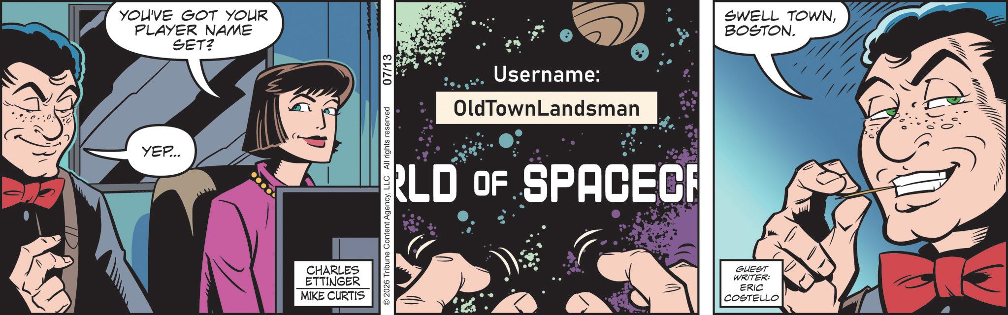 Graphic design OCR: YOU'VE GOT YOUR PLAYER NAME SET? YEP... CHARLES ETTINGER MIKE CURTIS 2026 Tribune Content AgencyLLC All rights reserved 07/13 Username: OldTownLandsman RLD OF SPACEC SWELL TOWNBOSTON. GUEST WRITER: ERIC COSTELLO YOU'VE GOT YOUR PLAYER NAME SET ? YEP ... CHARLES ETTINGER MIKE CURTIS 2026 Tribune Content AgencyLLC All rights reserved 07/13 Username : OldTownLandsman RLD OF SPACEC SWELL TOWNBOSTON . GUEST WRITER : ERIC COSTELLO