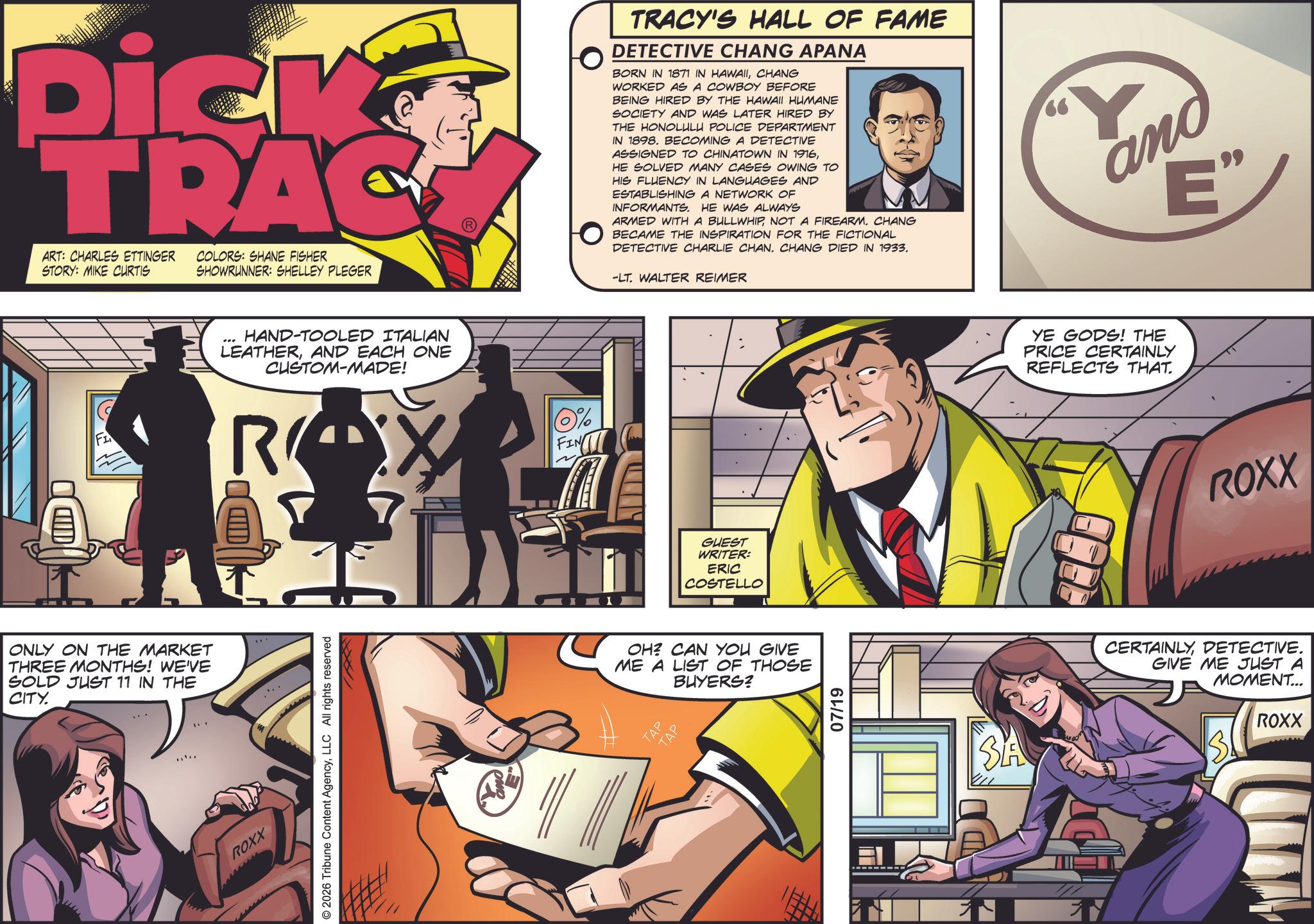 Book OCR: Dick TRAC ART: CHARLES ETTINGER STORY: MIKE CURTIS COLORS: SHANE FISHER SHOWRUNNER: SHELLEY PLEGER HAND-TOOLED ITALIAN LEATHERAND EACH ONE CUSTOM-MADE! FI R ONLY ON THE MARKET THREE MONTHS! WE'VE SOLD JUST 11 IN THE CITY. ROXX © 2026 Tribune Content AgencyLLC All rights reserved 0% FIN TRACY'S HALL OF FAME DETECTIVE CHANG APANA BORN IN 1871 IN HAWAIICHANG WORKED AS A COWBOY BEFORE BEING HIRED BY THE HAWAII HUMANE SOCIETY AND WAS LATER HIRED BY THE HONOLULU POLICE DEPARTMENT IN 1898. BECOMING A DETECTIVE ASSIGNED TO CHINATOWN IN 1916HE SOLVED MANY CASES OWING TO HIS FLUENCY IN LANGUAGES AND ESTABLISHING A NETWORK OF INFORMANTS. HE WAS ALWAYS ARMED WITH A BULLWHIPNOT A FIREARM. CHANG BECAME THE INSPIRATION FOR THE FICTIONAL DETECTIVE CHARLIE CHAN. CHANG DIED IN 1933. -LT. WALTER REIMER ano E" GUEST WRITER: ERIC COSTELLO OH? CAN YOU GIVE ME A LIST OF THOSE BUYERS? TAP TAP 07/19 SA YE GODS! THE PRICE CERTAINLY REFLECTS THAT. ROXX CERTAINLYDETECTIVE. GIVE ME JUST A MOMENT... ROXX Dick TRAC ART : CHARLES ETTINGER STORY : MIKE CURTIS COLORS : SHANE FISHER SHOWRUNNER : SHELLEY PLEGER HAND - TOOLED ITALIAN LEATHERAND EACH ONE CUSTOM - MADE ! FI R ONLY ON THE MARKET THREE MONTHS ! WE'VE SOLD JUST 11 IN THE CITY . ROXX © 2026 Tribune Content AgencyLLC All rights reserved 0 % FIN TRACY'S HALL OF FAME DETECTIVE CHANG APANA BORN IN 1871 IN HAWAIICHANG WORKED AS A COWBOY BEFORE BEING HIRED BY THE HAWAII HUMANE SOCIETY AND WAS LATER HIRED BY THE HONOLULU POLICE DEPARTMENT IN 1898. BECOMING A DETECTIVE ASSIGNED TO CHINATOWN IN 1916HE SOLVED MANY CASES OWING TO HIS FLUENCY IN LANGUAGES AND ESTABLISHING A NETWORK OF INFORMANTS . HE WAS ALWAYS ARMED WITH A BULLWHIPNOT A FIREARM . CHANG BECAME THE INSPIRATION FOR THE FICTIONAL DETECTIVE CHARLIE CHAN . CHANG DIED IN 1933 . -LT . WALTER REIMER ano E " GUEST WRITER : ERIC COSTELLO OH ? CAN YOU GIVE ME A LIST OF THOSE BUYERS ? TAP TAP 07/19 SA YE GODS ! THE PRICE CERTAINLY REFLECTS THAT . ROXX CERTAINLYDETECTIVE . GIVE ME JUST A MOMENT ... ROXX
