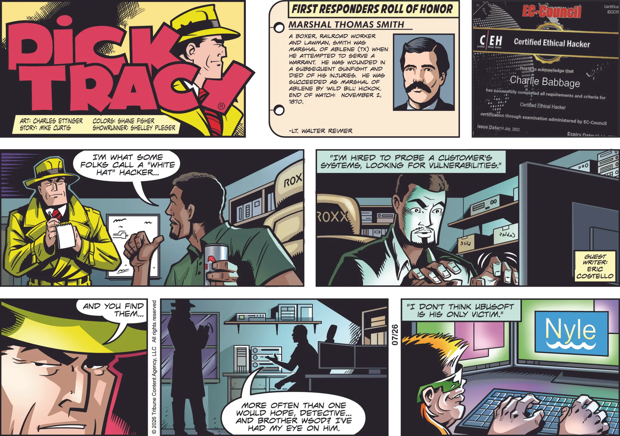 Book OCR: Dick TRAC ART: CHARLES ETTINGER STORY: MIKE CURTIS COLORS: SHANE FISHER SHOWRUNNER: SHELLEY PLEGER -LT. WALTER REIMER I'M WHAT SOME FOLKS CALL A "WHITE HAT" HACKER... AND YOU FIND THEM... © 2026 Tribune Content AgencyLLC All rights reserved FIRST RESPONDERS ROLL OF HONOR MARSHAL THOMAS SMITH A BOXERRAILROAD WORKER AND LAWMANSMITH WAS MARSHAL OF ABILENE (TX) WHEN HE ATTEMPTED TO SERVE A WARRANT. HE WAS WOUNDED IN A SUBSEQUENT GUNFIGHT AND DIED OF HIS INJURIES. HE WAS SUCCEEDED AS MARSHAL OF ABILENE BY 'WILD BILL' HICKOK. END OF WATCH: NOVEMBER 21870. EC-Council Certifica ECC7 CEH Certified Ethical Hacker Ethical Hacker Certified This to acknowledge that Charlie Babbage has successfully completed all requirements and criteria for Certified Ethical Hacker certification through examination administered by EC-Council Issue Date:14 July2022 Expiry Date:12 ROX MORE OFTEN THAN ONE WOULD HOPEDETECTIVE... AND BROTHER WSOD? I'VE HAD MY EYE ON HIM. "I'M HIRED TO PROBE A CUSTOMER'S SYSTEMSLOOKING FOR VULNERABILITIES." ROXX E 07/26 smil 000 00 ?? ??? 000 GUEST WRITER: ERIC COSTELLO "I DON'T THINK UBUSOFT IS HIS ONLY VICTIM." Nyle Dick TRAC ART : CHARLES ETTINGER STORY : MIKE CURTIS COLORS : SHANE FISHER SHOWRUNNER : SHELLEY PLEGER -LT . WALTER REIMER I'M WHAT SOME FOLKS CALL A " WHITE HAT " HACKER ... AND YOU FIND THEM ... © 2026 Tribune Content AgencyLLC All rights reserved FIRST RESPONDERS ROLL OF HONOR MARSHAL THOMAS SMITH A BOXERRAILROAD WORKER AND LAWMANSMITH WAS MARSHAL OF ABILENE ( TX ) WHEN HE ATTEMPTED TO SERVE A WARRANT . HE WAS WOUNDED IN A SUBSEQUENT GUNFIGHT AND DIED OF HIS INJURIES . HE WAS SUCCEEDED AS MARSHAL OF ABILENE BY ' WILD BILL ' HICKOK . END OF WATCH : NOVEMBER 21870 . EC - Council Certifica ECC7 CEH Certified Ethical Hacker Ethical Hacker Certified This to acknowledge that Charlie Babbage has successfully completed all requirements and criteria for Certified Ethical Hacker certification through examination administered by EC - Council Issue Date : 14 July2022 Expiry Date : 12 ROX MORE OFTEN THAN ONE WOULD HOPEDETECTIVE ... AND BROTHER WSOD ? I'VE HAD MY EYE ON HIM . " I'M HIRED TO PROBE A CUSTOMER'S SYSTEMSLOOKING FOR VULNERABILITIES . " ROXX E 07/26 smil 000 00 ?? ??? 000 GUEST WRITER : ERIC COSTELLO " I DON'T THINK UBUSOFT IS HIS ONLY VICTIM . " Nyle