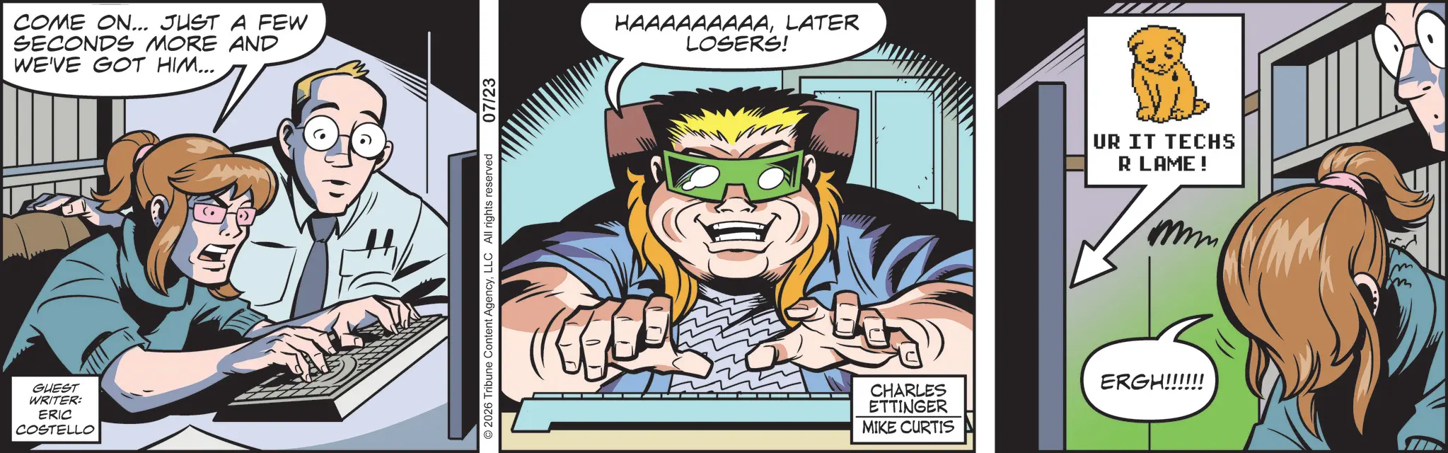 Publication OCR: GUEST WRITER: ERIC COSTELLO COME ON... JUST A FEW SECONDS MORE AND WE'VE GOT HIM... 2026 Tribune Content AgencyLLC All rights reserved 07/23 HAAAAAAAAALATER LOSERS! UR IT TECHS R LAME! CHARLES ETTINGER MIKE CURTIS ERGH!!!!!! GUEST WRITER : ERIC COSTELLO COME ON ... JUST A FEW SECONDS MORE AND WE'VE GOT HIM ... 2026 Tribune Content AgencyLLC All rights reserved 07/23 HAAAAAAAAALATER LOSERS ! UR IT TECHS R LAME ! CHARLES ETTINGER MIKE CURTIS ERGH !!!!!!