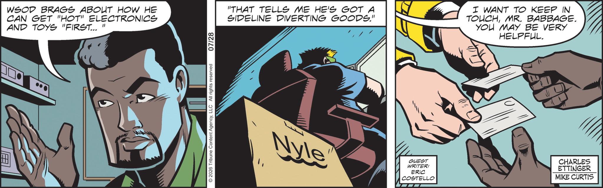 Publication OCR: WSOD BRAGS ABOUT HOW HE CAN GET "HOT" ELECTRONICS AND TOYS "FIRST... " 2026 Tribune Content AgencyLLC All rights reserved 07/28 "THAT TELLS ME HE'S GOT A SIDELINE DIVERTING GOODS." I WANT TO KEEP IN TOUCHMR. BABBAGE. YOU MAY BE VERY HELPFUL. Nyle GUEST WRITER: ERIC COSTELLO CHARLES ETTINGER MIKE CURTIS WSOD BRAGS ABOUT HOW HE CAN GET " HOT " ELECTRONICS AND TOYS " FIRST ... " 2026 Tribune Content AgencyLLC All rights reserved 07/28 " THAT TELLS ME HE'S GOT A SIDELINE DIVERTING GOODS . " I WANT TO KEEP IN TOUCHMR . BABBAGE . YOU MAY BE VERY HELPFUL . Nyle GUEST WRITER : ERIC COSTELLO CHARLES ETTINGER MIKE CURTIS