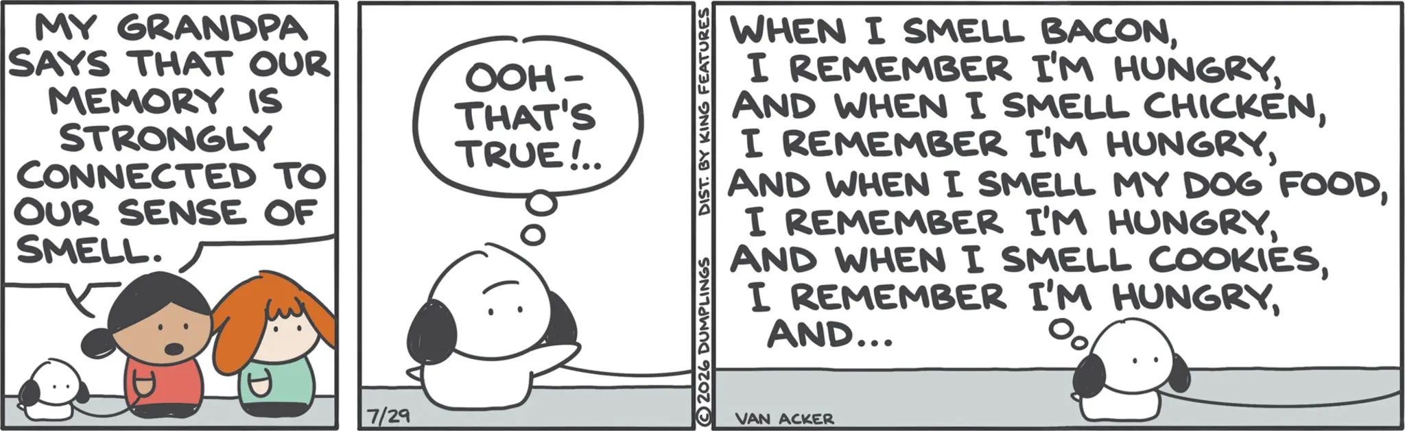 Animation OCR: MY GRANDPA SAYS THAT OUR MEMORY IS STRONGLY OOH- THAT'S TRUE!.. CONNECTED TO OUR SENSE OF SMELL. 7/29 2026 DUMPLINGS DIST. BY KING FEATURES WHEN I SMELL BACONAND... VAN ACKER MY GRANDPA SAYS THAT OUR MEMORY IS STRONGLY OOH- THAT'S TRUE ! .. CONNECTED TO OUR SENSE OF SMELL . 7/29 2026 DUMPLINGS DIST . BY KING FEATURES WHEN I SMELL BACONI REMEMBER I'M HUNGRYAND WHEN I SMELL CHICKENI REMEMBER I'M HUNGRYAND WHEN I SMELL MY DOG FOODI REMEMBER I'M HUNGRYAND WHEN I SMELL COOKIESI REMEMBER I'M HUNGRYAND ... VAN ACKER