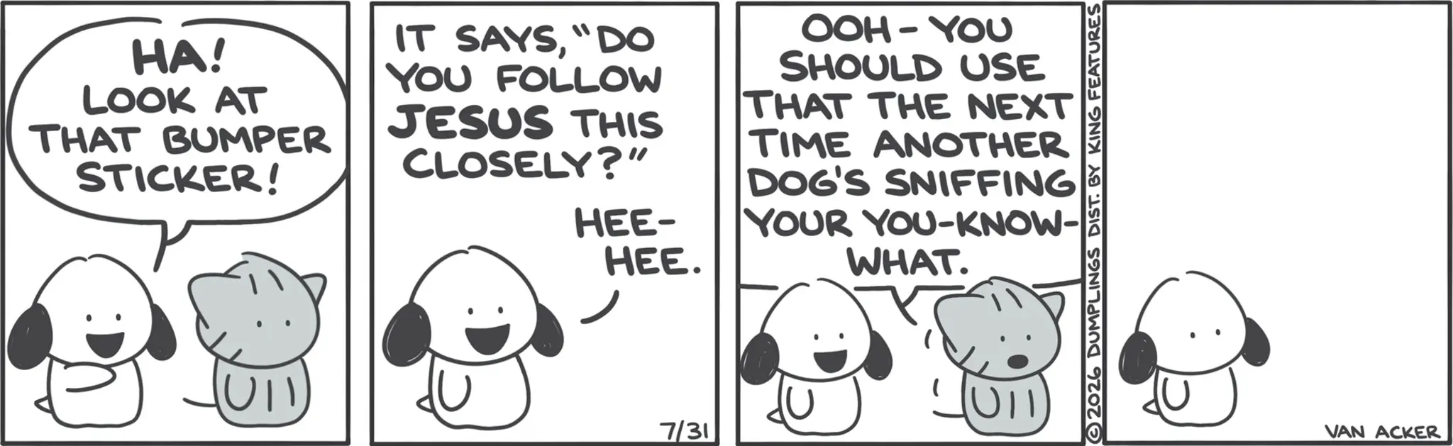 Line art OCR: HA! LOOK AT THAT BUMPER STICKER! IT SAYS"DO YOU FOLLOW JESUS THIS CLOSELY?" HEE- HEE. OOH-YOU SHOULD USE THAT THE NEXT TIME ANOTHER DOG'S SNIFFING YOUR YOU-KNOW- WHAT. 7/31 2026 DUMPLINGS DIST. BY KING FEATURES VAN ACKER HA ! LOOK AT THAT BUMPER STICKER ! IT SAYS" DO YOU FOLLOW JESUS THIS CLOSELY ? " HEE- HEE . OOH - YOU SHOULD USE THAT THE NEXT TIME ANOTHER DOG'S SNIFFING YOUR YOU - KNOW- WHAT . 7/31 2026 DUMPLINGS DIST . BY KING FEATURES VAN ACKER