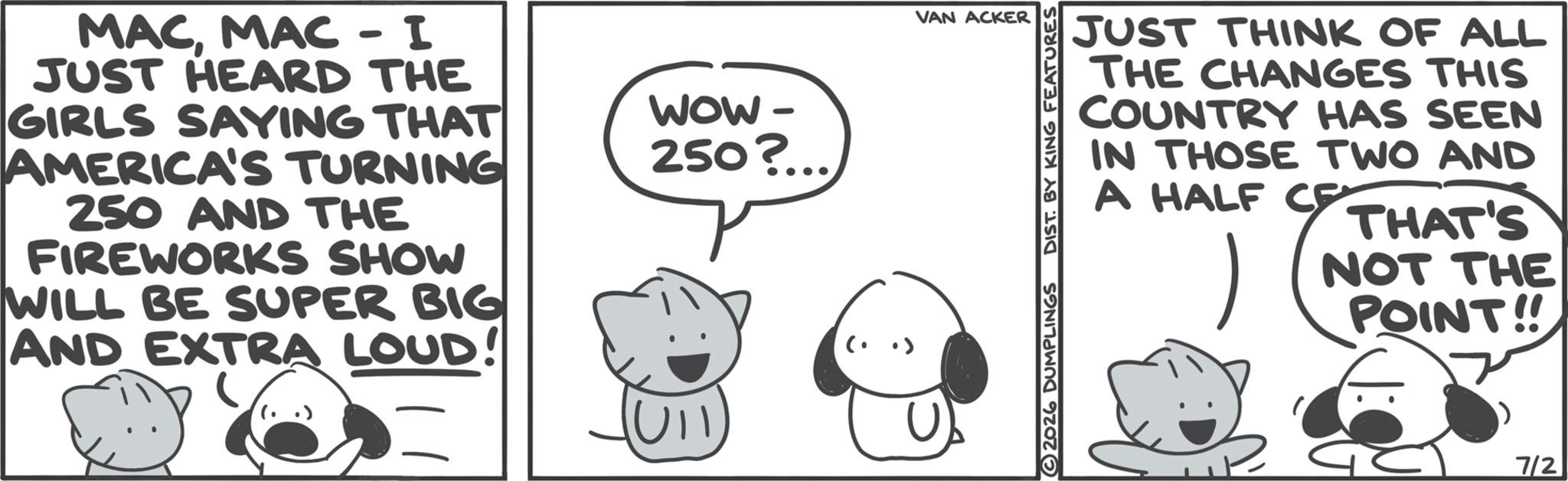 Fictional character OCR: MACMAC - I JUST HEARD THE GIRLS SAYING THAT AMERICA'S TURNING 250 AND THE FIREWORKS SHOW WILL BE SUPER BIG AND EXTRA LOUD! WOW- 250?... Ull VAN ACKER JUST THINK OF ALL THE CHANGES THIS COUNTRY HAS SEEN IN THOSE TWO AND A HALF CE THAT'S NOT THE POINT!! 2026 DUMPLINGS DIST. BY KING FEATURES 7/2 MACMAC - I JUST HEARD THE GIRLS SAYING THAT AMERICA'S TURNING 250 AND THE FIREWORKS SHOW WILL BE SUPER BIG AND EXTRA LOUD ! WOW- 250 ? ... Ull VAN ACKER JUST THINK OF ALL THE CHANGES THIS COUNTRY HAS SEEN IN THOSE TWO AND A HALF CE THAT'S NOT THE POINT !! 2026 DUMPLINGS DIST . BY KING FEATURES 7/2