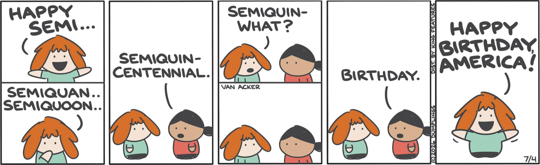 Fictional character OCR: HAPPY SEMI... SEMIQUIN- SEMIQUAN.. SEMIQUOON.. CENTENNIAL. SEMIQUIN- WHAT? BIRTHDAY. VAN ACKER HAPPY BIRTHDAY AMERICA! 2026 DUMPLINGS DIST. BY KING FEATURES 7/4 HAPPY SEMI ... SEMIQUIN- SEMIQUAN .. SEMIQUOON .. CENTENNIAL . SEMIQUIN- WHAT ? BIRTHDAY . VAN ACKER HAPPY BIRTHDAY AMERICA ! 2026 DUMPLINGS DIST . BY KING FEATURES 7/4
