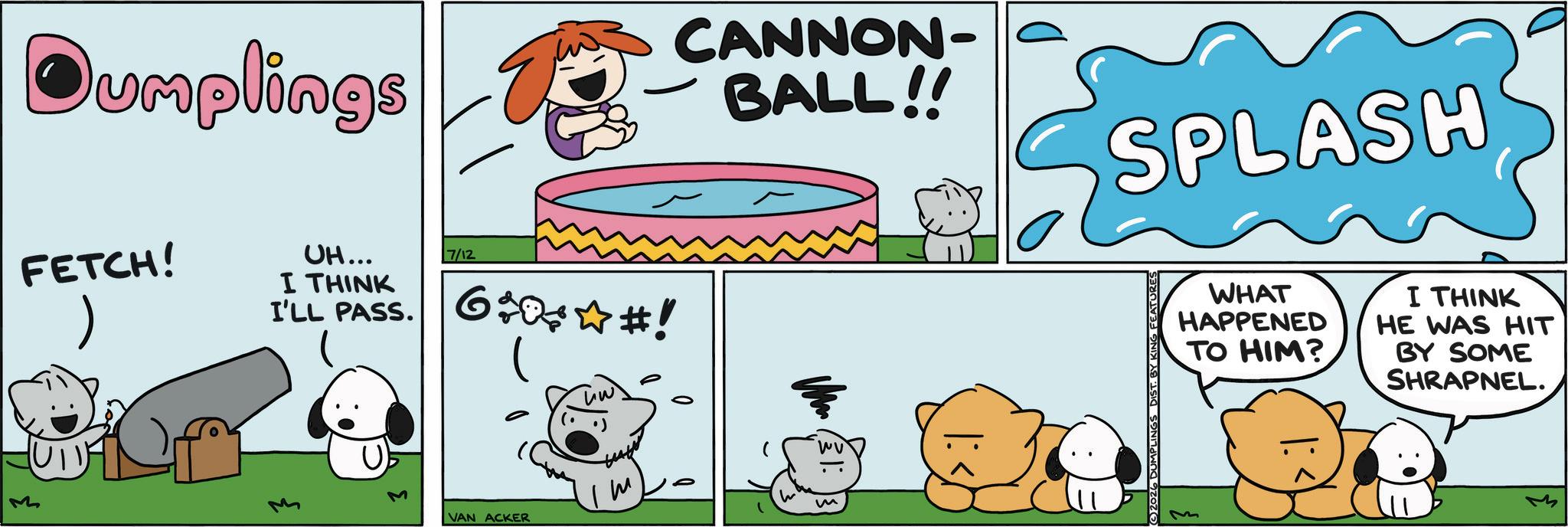 Fictional character OCR: Dumplings FETCH! ) UH... I THINK 7/12 I'LL PASS. 6+0?#! M (U11) M VAN ACKER m CANNON- BALL!! m SPLASH (©2026 DUMPLINGS DIST. BY KII FEATURES WHAT HAPPENED TO HIM? I THINK HE WAS HIT BY SOME SHRAPNEL. Dumplings FETCH ! ) UH ... I THINK 7/12 I'LL PASS . 6 + 0 ? # ! M ( U11 ) M VAN ACKER m CANNON- BALL !! m SPLASH ( © 2026 DUMPLINGS DIST . BY KII FEATURES WHAT HAPPENED TO HIM ? I THINK HE WAS HIT BY SOME SHRAPNEL .
