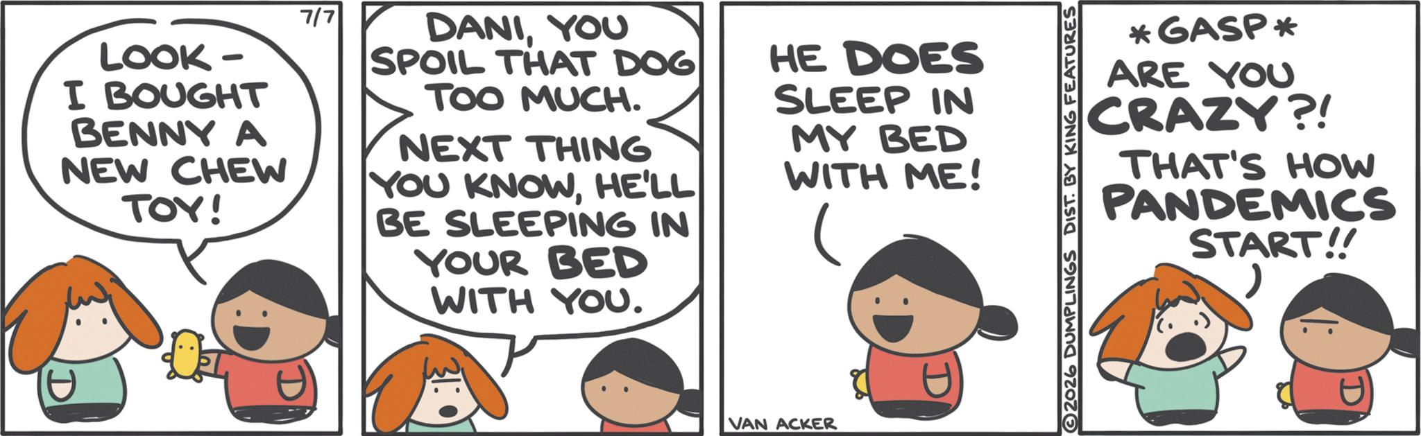 Graphics OCR: LOOK- I BOUGHT BENNY A NEW CHEW TOY! 7/7 DANIYOU SPOIL THAT DOG TOO MUCH. NEXT THING YOU KNOWHE'LL BE SLEEPING IN YOUR BED WITH YOU. HE DOES SLEEP IN MY BED WITH ME! VAN ACKER *GASP* ARE YOU CRAZY?! THAT'S HOW PANDEMICS START!! 2026 DUMPLINGS DIST. BY KING FEATURES LOOK- I BOUGHT BENNY A NEW CHEW TOY ! 7/7 DANIYOU SPOIL THAT DOG TOO MUCH . NEXT THING YOU KNOWHE'LL BE SLEEPING IN YOUR BED WITH YOU . HE DOES SLEEP IN MY BED WITH ME ! VAN ACKER * GASP * ARE YOU CRAZY ?! THAT'S HOW PANDEMICS START !! 2026 DUMPLINGS DIST . BY KING FEATURES