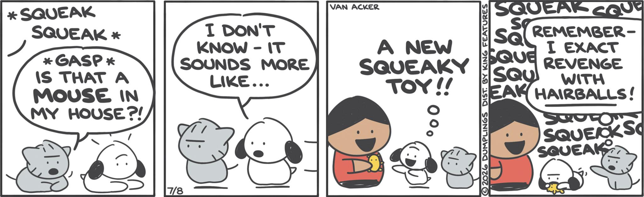 Comics OCR: *SQUEAK SQUEAK* *GASP* IS THAT A MOUSE IN MY HOUSE?! I DON'T KNOW IT - SOUNDS MORE LIKE... 7/8 VAN ACKER A NEW SQUEAKY TOY!! D 00 2026 DUMPLINGS DIST. BY KING FEATURES SQUEAK cou ST sa REMEMBER- I EXACT SQUE REVENGE SQU WITH EAK HAIRBALLS! SQULOW SQUEAK S SQUEAK * SQUEAK SQUEAK * * GASP * IS THAT A MOUSE IN MY HOUSE ?! I DON'T KNOW IT - SOUNDS MORE LIKE ... 7/8 VAN ACKER A NEW SQUEAKY TOY !! D 00 2026 DUMPLINGS DIST . BY KING FEATURES SQUEAK cou ST sa REMEMBER- I EXACT SQUE REVENGE SQU WITH EAK HAIRBALLS ! SQULOW SQUEAK S SQUEAK